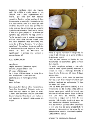 15
Macaxeira, mandioca, aipim, não importa
onde foi colhida e muito menos o seu
sotaque. Vale à pena experimentar essa
receita, que essa sim, tem sotaque
nordestino. Existem muitas receitas de bolo
de macaxeira, e quem não é do Nordeste não
está acostumado com esse bolo que tem
aparência de pudim ou de bolo que não deu
certo. Juro que da primeira vez que vi, achei
esquisito, mas seu sabor é delicioso e merece
a dedicação para prepará-lo. A receita que
reproduzo aqui encontrei no blog Cozinha é
Poesia, que pelo nome já mostra o seu valor.
As fotos são do Flickr da Rose Gomes, que é
para vocês babarem e não desistirem, pois,
como diz a Cherry Blossom, “é um tanto
trabalhoso”. De qualquer forma, se você não
é nenhum mestre cuca, segue no final uma
receita de Bolo de Macaxeira de
liquidificador. É simples mas também é
bacana. Vamos lá?
BOLO DE MACAXEIRA
Ingredientes
1 kg de macaxeira (mandioca, aipim)
2 xícaras (chá) de leite de coco
1/2 xícara (chá) de água
2 e ½ xícara (chá) de açúcar (se gostar desse
bolo bem docinho use até 3 xícaras)
1 colher (sopa) de manteiga derretida
2 ovos
Modo de fazer
Descasque, lave bem e rale a macaxeira na
“parte fina do ralador”. Coloque-a sobre um
pano fino (tipo morim ou fralda ou voal).
Esprema bem deixando o líquido cair dentro
de um recipiente. O resultado sairá melhor se
você espremer a macaxeira aos poucos, em
etapas.
Deixe o líquido repousar no recipiente por
cerca de 20 minutos até a goma (amido se
depositar no fundo).
Então escorra somente o líquido de cima
descartando-o e reservando a goma no fundo
do recipiente.
Em outro recipiente coloque a macaxeira
ralada e junte a goma (amido) reservada, o
açúcar, os ovos, a manteiga derretida, 1
xícara do leite de coco e a 1/2 xícara de água.
Misture bem.
Coloque a massa numa forma de buraco no
meio de 22 cm de diâmetro bem untada com
bastante manteiga (eu usei uma de 24, ficou
um pouco mais baixo).
Leve ao forno preaquecido (180°C) e asse
inicialmente por 30 minutos então retire do
forno e regue com a metade do leite de coco
restante (1/2 xícara) volte a forma ao forno e
asse por mais 30 minutos, retire-a
novamente e regue com o leite de coco
restante (1/2 xícara) e termine de assar por
mais 30 minutos até dourar ligeiramente.
Para desinformar aguarde esfriar totalmente
e com uma faca de ponta arredondada vá
soltando e “descolando-o” da forma. Dá um
pouquinho de trabalho, mas ele não quebra.
Corte em fatias e sirva.
ACARAJÉ DA FEIRINHA DO TAMBAÚ
 