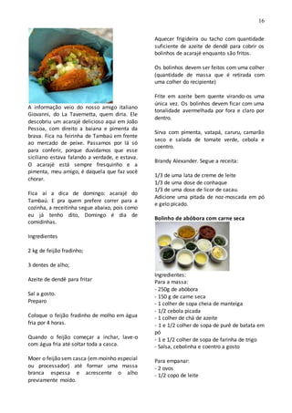 16
A informação veio do nosso amigo italiano
Giovanni, do La Tavernetta, quem diria. Ele
descobriu um acarajé delicioso aqui em João
Pessoa, com direito a baiana e pimenta da
brava. Fica na feirinha de Tambaú em frente
ao mercado de peixe. Passamos por lá só
para conferir, porque duvidamos que esse
siciliano estava falando a verdade, e estava.
O acarajé está sempre fresquinho e a
pimenta, meu amigo, é daquela que faz você
chorar.
Fica aí a dica de domingo: acarajé do
Tambaú. E pra quem prefere correr para a
cozinha, a receitinha segue abaixo, pois como
eu já tenho dito, Domingo é dia de
comidinhas.
Ingredientes
2 kg de feijão fradinho;
3 dentes de alho;
Azeite de dendê para fritar
Sal a gosto.
Preparo
Coloque o feijão fradinho de molho em água
fria por 4 horas.
Quando o feijão começar a inchar, lave-o
com água fria até soltar toda a casca.
Moer o feijão sem casca (em moinho especial
ou processador) até formar uma massa
branca espessa e acrescente o alho
previamente moído.
Aquecer frigideira ou tacho com quantidade
suficiente de azeite de dendê para cobrir os
bolinhos de acarajé enquanto são fritos.
Os bolinhos devem ser feitos com uma colher
(quantidade de massa que é retirada com
uma colher do recipiente)
Frite em azeite bem quente virando-os uma
única vez. Os bolinhos devem ficar com uma
tonalidade avermelhada por fora e claro por
dentro.
Sirva com pimenta, vatapá, caruru, camarão
seco e salada de tomate verde, cebola e
coentro.
Brandy Alexander. Segue a receita:
1/3 de uma lata de creme de leite
1/3 de uma dose de conhaque
1/3 de uma dose de licor de cacau.
Adicione uma pitada de noz-moscada em pó
e gelo picado.
Bolinho de abóbora com carne seca
Ingredientes:
Para a massa:
- 250g de abóbora
- 150 g de carne seca
- 1 colher de sopa cheia de manteiga
- 1/2 cebola picada
- 1 colher de chá de azeite
- 1 e 1/2 colher de sopa de purê de batata em
pó
- 1 e 1/2 colher de sopa de farinha de trigo
- Salsa, cebolinha e coentro a gosto
Para empanar:
- 2 ovos
- 1/2 copo de leite
 