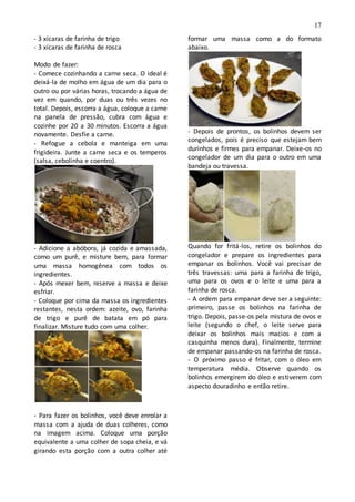 17
- 3 xícaras de farinha de trigo
- 3 xícaras de farinha de rosca
Modo de fazer:
- Comece cozinhando a carne seca. O ideal é
deixá-la de molho em água de um dia para o
outro ou por várias horas, trocando a água de
vez em quando, por duas ou três vezes no
total. Depois, escorra a água, coloque a carne
na panela de pressão, cubra com água e
cozinhe por 20 a 30 minutos. Escorra a água
novamente. Desfie a carne.
- Refogue a cebola e manteiga em uma
frigideira. Junte a carne seca e os temperos
(salsa, cebolinha e coentro).
- Adicione a abóbora, já cozida e amassada,
como um purê, e misture bem, para formar
uma massa homogênea com todos os
ingredientes.
- Após mexer bem, reserve a massa e deixe
esfriar.
- Coloque por cima da massa os ingredientes
restantes, nesta ordem: azeite, ovo, farinha
de trigo e purê de batata em pó para
finalizar. Misture tudo com uma colher.
- Para fazer os bolinhos, você deve enrolar a
massa com a ajuda de duas colheres, como
na imagem acima. Coloque uma porção
equivalente a uma colher de sopa cheia, e vá
girando esta porção com a outra colher até
formar uma massa como a do formato
abaixo.
- Depois de prontos, os bolinhos devem ser
congelados, pois é preciso que estejam bem
durinhos e firmes para empanar. Deixe-os no
congelador de um dia para o outro em uma
bandeja ou travessa.
Quando for fritá-los, retire os bolinhos do
congelador e prepare os ingredientes para
empanar os bolinhos. Você vai precisar de
três travessas: uma para a farinha de trigo,
uma para os ovos e o leite e uma para a
farinha de rosca.
- A ordem para empanar deve ser a seguinte:
primeiro, passe os bolinhos na farinha de
trigo. Depois, passe-os pela mistura de ovos e
leite (segundo o chef, o leite serve para
deixar os bolinhos mais macios e com a
casquinha menos dura). Finalmente, termine
de empanar passando-os na farinha de rosca.
- O próximo passo é fritar, com o óleo em
temperatura média. Observe quando os
bolinhos emergirem do óleo e estiverem com
aspecto douradinho e então retire.
 