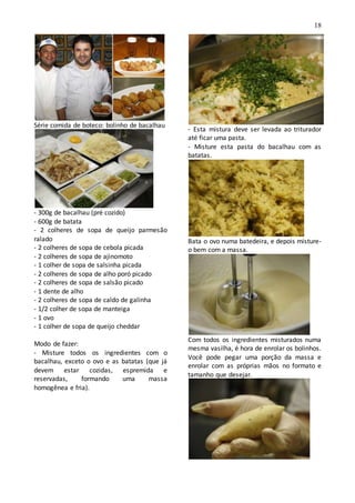 18
Série comida de boteco: bolinho de bacalhau
- 300g de bacalhau (pré cozido)
- 600g de batata
- 2 colheres de sopa de queijo parmesão
ralado
- 2 colheres de sopa de cebola picada
- 2 colheres de sopa de ajinomoto
- 1 colher de sopa de salsinha picada
- 2 colheres de sopa de alho poró picado
- 2 colheres de sopa de salsão picado
- 1 dente de alho
- 2 colheres de sopa de caldo de galinha
- 1/2 colher de sopa de manteiga
- 1 ovo
- 1 colher de sopa de queijo cheddar
Modo de fazer:
- Misture todos os ingredientes com o
bacalhau, exceto o ovo e as batatas (que já
devem estar cozidas, espremida e
reservadas, formando uma massa
homogênea e fria).
- Esta mistura deve ser levada ao triturador
até ficar uma pasta.
- Misture esta pasta do bacalhau com as
batatas.
Bata o ovo numa batedeira, e depois misture-
o bem com a massa.
Com todos os ingredientes misturados numa
mesma vasilha, é hora de enrolar os bolinhos.
Você pode pegar uma porção da massa e
enrolar com as próprias mãos no formato e
tamanho que desejar.
 