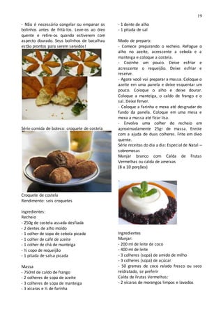 19
- Não é necessário congelar ou empanar os
bolinhos antes de fritá-los. Leve-os ao óleo
quente e retire-os quando estiverem com
aspecto dourado. Seus bolinhos de bacalhau
estão prontos para serem servidos!
Série comida de boteco: croquete de costela
Croquete de costela
Rendimento: seis croquetes
Ingredientes:
Recheio
- 250g de costela assada desfiada
- 2 dentes de alho moído
- 1 colher de sopa de cebola picada
- 1 colher de café de azeite
- 1 colher de chá de manteiga
- ½ copo de requeijão
- 1 pitada de salsa picada
Massa
- 750ml de caldo de frango
- 2 colheres de sopa de azeite
- 3 colheres de sopa de manteiga
- 3 xícaras e ½ de farinha
- 1 dente de alho
- 1 pitada de sal
Modo de preparo:
- Comece preparando o recheio. Refogue o
alho no azeite, acrescente a cebola e a
manteiga e coloque a costela.
- Cozinhe um pouco. Deixe esfriar e
acrescente o requeijão. Deixe esfriar e
reserve.
- Agora você vai preparar a massa. Coloque o
azeite em uma panela e deixe esquentar um
pouco. Coloque o alho e deixe dourar.
Coloque a manteiga, o caldo de frango e o
sal. Deixe ferver.
- Coloque a farinha e mexa até desgrudar do
fundo da panela. Coloque em uma mesa e
mexa a massa até ficar lisa.
- Envolva uma colher do recheio em
aproximadamente 25gr de massa. Enrole
com a ajuda de duas colheres. Frite em óleo
quente.
Série receitas do dia a dia: Especial de Natal –
sobremesas
Manjar branco com Calda de Frutas
Vermelhas ou calda de ameixas
(8 a 10 porções)
Ingredientes
Manjar:
- 200 ml de leite de coco
- 400 ml de leite
- 3 colheres (sopa) de amido de milho
- 3 colheres (sopa) de açúcar
- 50 gramas de coco ralado fresco ou seco
reidratado, se preferir
Calda de Frutas Vermelhas:
- 2 xícaras de morangos limpos e lavados
 