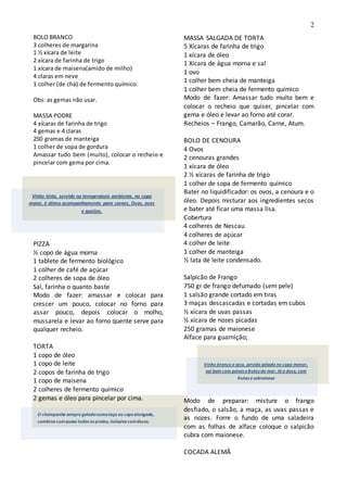 2
Vinho tinto, servido na temperatura ambiente, no copo
maior, é ótimo acompanhamento para carnes, Ovos, aves
e queijos.
O champanhesempregeladonumataça ou copoalongado,
combina comquasetodos os pratos, inclusivecomdoces.
BOLO BRANCO
3 colheres de margarina
1 ½ xícara de leite
2 xícara de farinha de trigo
1 xícara de maisena(amido de milho)
4 claras em neve
1 colher (de chá) de fermento químico.
Obs: as gemas não usar.
MASSA PODRE
4 xícaras de farinha de trigo
4 gemas e 4 claras
250 gramas de manteiga
1 colher de sopa de gordura
Amassar tudo bem (muito), colocar o recheio e
pincelar com gema por cima.
PIZZA
½ copo de água morna
1 tablete de fermento biológico
1 colher de café de açúcar
2 colheres de sopa de óleo
Sal, farinha o quanto baste
Modo de fazer: amassar e colocar para
crescer um pouco, colocar no forno para
assar pouco, depois colocar o molho,
mussarela e levar ao forno quente serve para
qualquer recheio.
TORTA
1 copo de óleo
1 copo de leite
2 copos de farinha de trigo
1 copo de maisena
2 colheres de fermento químico
2 gemas e óleo para pincelar por cima.
MASSA SALGADA DE TORTA
5 Xícaras de farinha de trigo
1 xícara de óleo
1 Xícara de água morna e sal
1 ovo
1 colher bem cheia de manteiga
1 colher bem cheia de fermento químico
Modo de fazer: Amassar tudo muito bem e
colocar o recheio que quiser, pincelar com
gema e óleo e levar ao forno até corar.
Recheios – Frango, Camarão, Carne, Atum.
BOLO DE CENOURA
4 Ovos
2 cenouras grandes
1 xícara de óleo
2 ½ xícaras de farinha de trigo
1 colher de sopa de fermento químico
Bater no liquidificador: os ovos, a cenoura e o
óleo. Depois misturar aos ingredientes secos
e bater até ficar uma massa lisa.
Cobertura
4 colheres de Nescau
4 colheres de açúcar
4 colher de leite
1 colher de manteiga
½ lata de leite condensado.
Salpicão de Frango
750 gr de frango defumado (sem pele)
1 salsão grande cortado em tiras
3 maças descascadas e cortadas em cubos
½ xícara de uvas passas
½ xícara de nozes picadas
250 gramas de maionese
Alface para guarnição;
Modo de preparar: misture o frango
desfiado, o salsão, a maça, as uvas passas e
as nozes. Forre o fundo de uma saladeira
com as folhas de alface coloque o salpicão
cubra com maionese.
COCADA ALEMÃ
Vinho branco eseco, servido gelado no copo menor,
vai bem com peixes efrutos do mar. Já o doce, com
frutas esobremesa
 
