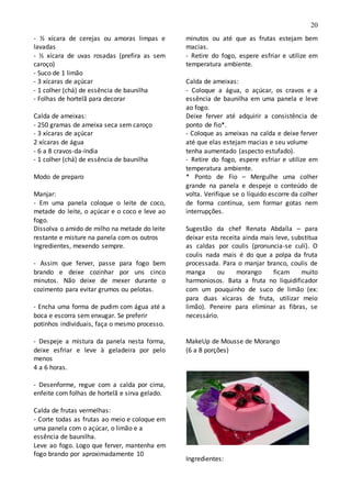 20
- ½ xícara de cerejas ou amoras limpas e
lavadas
- ½ xícara de uvas rosadas (prefira as sem
caroço)
- Suco de 1 limão
- 3 xícaras de açúcar
- 1 colher (chá) de essência de baunilha
- Folhas de hortelã para decorar
Calda de ameixas:
- 250 gramas de ameixa seca sem caroço
- 3 xícaras de açúcar
2 xícaras de água
- 6 a 8 cravos-da-índia
- 1 colher (chá) de essência de baunilha
Modo de preparo
Manjar:
- Em uma panela coloque o leite de coco,
metade do leite, o açúcar e o coco e leve ao
fogo.
Dissolva o amido de milho na metade do leite
restante e misture na panela com os outros
Ingredientes, mexendo sempre.
- Assim que ferver, passe para fogo bem
brando e deixe cozinhar por uns cinco
minutos. Não deixe de mexer durante o
cozimento para evitar grumos ou pelotas.
- Encha uma forma de pudim com água até a
boca e escorra sem enxugar. Se preferir
potinhos individuais, faça o mesmo processo.
- Despeje a mistura da panela nesta forma,
deixe esfriar e leve à geladeira por pelo
menos
4 a 6 horas.
- Desenforme, regue com a calda por cima,
enfeite com folhas de hortelã e sirva gelado.
Calda de frutas vermelhas:
- Corte todas as frutas ao meio e coloque em
uma panela com o açúcar, o limão e a
essência de baunilha.
Leve ao fogo. Logo que ferver, mantenha em
fogo brando por aproximadamente 10
minutos ou até que as frutas estejam bem
macias.
- Retire do fogo, espere esfriar e utilize em
temperatura ambiente.
Calda de ameixas:
- Coloque a água, o açúcar, os cravos e a
essência de baunilha em uma panela e leve
ao fogo.
Deixe ferver até adquirir a consistência de
ponto de fio*.
- Coloque as ameixas na calda e deixe ferver
até que elas estejam macias e seu volume
tenha aumentado (aspecto estufado).
- Retire do fogo, espere esfriar e utilize em
temperatura ambiente.
* Ponto de Fio – Mergulhe uma colher
grande na panela e despeje o conteúdo de
volta. Verifique se o líquido escorre da colher
de forma contínua, sem formar gotas nem
interrupções.
Sugestão da chef Renata Abdalla – para
deixar esta receita ainda mais leve, substitua
as caldas por coulis (pronuncia-se culí). O
coulis nada mais é do que a polpa da fruta
processada. Para o manjar branco, coulis de
manga ou morango ficam muito
harmoniosos. Bata a fruta no liquidificador
com um pouquinho de suco de limão (ex:
para duas xícaras de fruta, utilizar meio
limão). Peneire para eliminar as fibras, se
necessário.
MakeUp de Mousse de Morango
(6 a 8 porções)
Ingredientes:
 