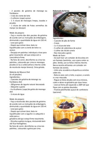 21
- 2 pacotes de gelatina de morango ou
framboesa
- 1 lata de creme de leite
- 2 colheres (sopa) açúcar
- 1 ½ xícara de morangos limpos, lavados e
picados
- 1 xícara de calda de frutas vermelhas do
manjar (se desejar)
Modo de preparo:
- Faça a receita dos dois pacotes de gelatina
de acordo com as instruções da embalagem,
diminuindo a quantidade da água em 150 ml.
- Leve para gelar.
- Depois que estiver dura, bata no
liquidificador com o creme de leite e o
açúcar.
- Despeje em potinhos individuais e leve para
gelar novamente até que esteja com a
consistência firme.
- Na hora de servir, desinforme ou sirva nos
potinhos, colocando por cima os morangos
picados e/ ou a calda (utilize a mesma calda
da receita do manjar branco). Sirva gelado.
MakeUp de Mousse Diet
(6 a 8 porções)
Ingredientes:
- 2 pacotes de gelatina de morango ou
framboesa diet
- 200 gramas de iogurte natural desnatado
- Adoçante a gosto
- 6 a 8 colheres (sopa) de geléia de morango
diet
- ½ xícara de água
Modo de preparo:
- Faça a receita dos dois pacotes de gelatina
de acordo com as instruções da embalagem,
diminuindo a quantidade da água em 150 ml.
- Leve para gelar.
- Depois que estiver dura, bata no
liquidificador com o iogurte e o adoçante e
volte para a
geladeira até que esteja firme novamente.
- Dissolva a geleia na água, misturando bem
até ficar homogêneo.
Na hora de servir, desinforme ou sirva nos
potinhos, colocando a geleia por cima.
Rabanada de forno
Ingredientes:
- 1 pacote de pão de forma
- 3 ovos
- 1 e ½ xícara de leite
- ½ colher de sobremesa de açúcar
- 1 colher de chá de canela
- Noz moscada a gosto
Modo de fazer:
- Se você tiver um cortador de biscoitos em
um formato bonitinho, use-o para cortar os
pães. Senão, use as fatias inteiras mesmo.
Nessa receita utilizamos um cortador em
formato de estrela.
- Unte uma assadeira e disponha as estrelas
sobre ela.
- Bata os ovos com o leite, o açúcar, a canela
e a noz moscada.
- Regue as fatias de pão com essa mistura,
cubra e deixe na geladeira por duas horas.
- Leve ao forno pré-aquecido a 200º até que
fique com as pontas douradas.
- Finalize polvilhando açúcar de confeiteiro
(opcional)
 