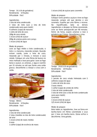 22
Tempo 1h (+1h de geladeira)
Rendimento 6 Porções
Dificuldade Fácil
Ingredientes
1 lata de leite condensado
2 latas de leite (use a lata de leite
condensado vazia para medir)
4 colheres (sopa) de maisena
1 vidro de leite de coco
100g de coco ralado
1 xícara (chá) de açúcar
200g de ameixa-preta sem caroço
1 xícara (chá) de água
Modo de preparo
Leve ao fogo médio o leite condensado, o
leite e a maisena, mexendo sempre. Quando
estiver cozido, junte o leite de coco,
mexendo por 1 minuto, e misture o coco
ralado. Coloque em uma fôrma de buraco no
meio molhada e leve para gelar. Leve ao fogo
baixo o açúcar, as ameixas, a água e cozinhe
por 15 minutos ou até que forme uma calda
grossa. Desenforme o manjar e sirva com a
calda.
Tempo 40min
Rendimento 6 Porções
Dificuldade Fácil
Ingredientes
1 lata de leite condensado
2 latas (medida na lata de leite condensado)
de leite
1 xícara (chá) de nozes moídas
4 ovos
1 colher (sopa) de essência de nozes
1 xícara (chá) de açúcar para caramelo
Modo de preparo
Coloque numa panela o açúcar e leve ao fogo
mexendo sempre até que derreta e vire
caramelo. Espalhe por uma fôrma e reserve.
No liquidificador, bata os demais
ingredientes e despeje na fôrma caramelada.
Leve ao forno preaquecido por 40 minutos.
Retire do forno, espere amornar e leve à
geladeira por 3 horas. Desenforme e sirva.
Tempo 1h10 (+1h de geladeira)
Rendimento 10 Porções
Dificuldade Fácil
Ingredientes
1 pacote de coco ralado hidratado com 5
colheres (sopa) de água
1 vidro de leite de coco
3 ovos inteiro
1 colher (sopa) de amido de milho
1 lata de leite condensado
1 lata de leite (use a lata de leite condensado
vazia para medir)
Caramelo
1 xícara (chá) de açúcar
1/2 xícara (chá) de água
Modo de preparo
Bata todos os ingredientes, leve ao forno em
banho-maria em fôrma caramelada e asse
por 1 hora em banho-maria. Deixe esfriar e
desinforme. Sirva gelado.
 