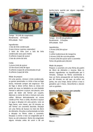 23
Tempo 1h (+4h de congelador)
Rendimento 10 Porções
Dificuldade Fácil
Ingredientes
1 lata de leite condensado
4 ovos (claras e gemas separadas)
2 latas de leite (use a lata de leite
condensado vazia para medir)
4 colheres (sopa) de açúcar
1 lata de creme de leite
Calda:
1 xícara (chá) de açúcar
1/3 de xícara (chá) de água
4 colheres (sopa) de achocolatado em pó
4 colheres (sopa) de leite
Modo de preparo
Em uma panela, misture o leite condensado,
as gemas peneiradas e o leite e leve ao fogo
baixo, mexendo sempre até engrossar. Tire
do fogo e deixe esfriar. Bata as claras em
ponto de neve na batedeira ou com batedor
manual e adicione o açúcar, aos poucos, sem
parar de bater até formar um suspiro.
Adicione o creme de leite e misture com uma
colher. Misture delicadamente ao creme
cozido já frio. Para a calda, dissolva o açúcar
na água e despeje em uma panela. Leve ao
fogo baixo, sem mexer, por 10 minutos ou
até formar um caramelo dourado. Despeje
em uma fôrma de buraco no meio de 26cm
de diâmetro. Dissolva o achocolatado no leite
e despeje na fôrma sobre o caramelo.
Despeje o creme e leve ao congelador por 4
horas ou até endurecer. Retire do congelador
alguns minutos antes de servir e dê um
banho-maria quente por alguns segundos.
Desenforme e sirva.
Tempo 1h (+3h de geladeira)
Rendimento 8 Porções
Dificuldade Fácil
Ingredientes
1 xícara (chá) de açúcar
4 ovos
1 colher (sobremesa) de margarina
2 xícaras (chá) de suco de goiaba
1 xícara (chá) de açúcar para o caramelo
Fatias de goiaba para decorar
Modo de preparo
Prepare o caramelo em uma fôrma de pudim
de 30cm de diâmetro e reserve. Bata os
demais ingredientes no liquidificador por 5
minutos. Coloque na fôrma caramelada e
leve ao forno preaquecido em banho-maria,
por 40 minutos ou até que, ao enfiar um
palito, ele saia limpo. Deixe esfriar e leve à
geladeira por 3 horas. Desenforme e decore
com as goiabas.
Bolinho de feijão branco com camarão
Ingredientes:
Massa
 