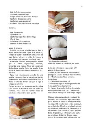 24
- 800g de feijão branco cozido
- 120 ml de caldo de frango
- ½ copo americano de farinha de trigo
- 2 colheres de sopa de azeite
- 1 colher de sopa rasa de sal
- 3 colheres de sopa cheias de manteiga
Camarão:
- 350g de camarão
- 1 pitada de sal
- 1 colher de sopa cheia de manteiga
- 1 fio de óleo
- 1 pitada de salsinha picada
- 2 dentes de alho descascado
Modo de preparo:
- Cozinhe e escorra o feijão branco. Bata o
feijão no liquidificador. Após este processo,
coloque o feijão e o azeite em uma panela ao
fogo baixo. Misture o caldo de frango, a
manteiga e o sal, menos a farinha de trigo.
- Acrescente a farinha de trigo apenas depois
que os outros ingredientes ferverem,
formando uma massa. Mexa até desgrudar
do fundo da panela. Retire da panela, deixe
esfriar e amasse até formar uma massa lisa.
Reserve.
- Agora você vai preparar o camarão. Em uma
panela, coloque o óleo, a manteiga e o alho.
Deixe dourar. Acrescente o camarão e o sal, e
deixe o camarão dourar. Desligue o fogo e
coloque a salsinha.
-Separe a massa em pequenas porções. Abra
cada porção e recheie-as com um pouco do
camarão. Faça isso até formar todos os
bolinhos e frite em óleo bem quente.
43 Pão
'pão do sanduíche Branco
adaptado a partir da farinha do Rei Arthur
1 xícara 2 colheres de sopa para 1 1 / 4
xícaras de água morna
1 colher de sopa de mel de empilhamento
(ou açúcar, se você não tiver mel. Usei mel)
2 1 / 4 colheres de chá de fermento
instantâneo
1 3 / 4 colheres de chá de sal
2 colheres de sopa de manteiga amolecida
4 xícaras (17 onças) de farinha
1 / 2 xícara de grânulos de leite desnatado
em pó (vou tentar usar ~ 1 1 / 2 xícara de
leite comum no lugar do leite em pó e água)
Misture todos os ingredientes na tigela da
batedeira um carrinho ou regular com a pá
plana. Raspar os lados, se necessário. Sove a
massa por 10 minutos com a mão ou através
de um batedor. Óleo leve uma tigela grande
ou tigela usar o mesmo ficar com um pouco
de óleo nele (que é o que eu faço!). Pão em
torno do petróleo, e cubra com uma toalha
ou uma touca de banho. Deixe a massa
dobrar de tamanho de 60 a 90 minutos em
 