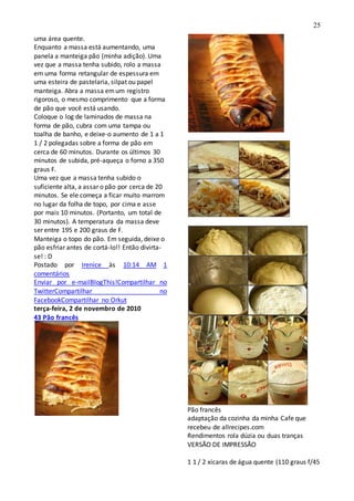 25
uma área quente.
Enquanto a massa está aumentando, uma
panela a manteiga pão (minha adição). Uma
vez que a massa tenha subido, rolo a massa
em uma forma retangular de espessura em
uma esteira de pastelaria, silpat ou papel
manteiga. Abra a massa emum registro
rigoroso, o mesmo comprimento que a forma
de pão que você está usando.
Coloque o log de laminados de massa na
forma de pão, cubra com uma tampa ou
toalha de banho, e deixe-o aumento de 1 a 1
1 / 2 polegadas sobre a forma de pão em
cerca de 60 minutos. Durante os últimos 30
minutos de subida, pré-aqueça o forno a 350
graus F.
Uma vez que a massa tenha subido o
suficiente alta, a assar o pão por cerca de 20
minutos. Se ele começa a ficar muito marrom
no lugar da folha de topo, por cima e asse
por mais 10 minutos. (Portanto, um total de
30 minutos). A temperatura da massa deve
ser entre 195 e 200 graus de F.
Manteiga o topo do pão. Em seguida, deixe o
pão esfriar antes de cortá-lo!! Então divirta-
se! : D
Postado por Irenice às 10:14 AM 1
comentários
Enviar por e-mailBlogThis!Compartilhar no
TwitterCompartilhar no
FacebookCompartilhar no Orkut
terça-feira, 2 de novembro de 2010
43 Pão francês
Pão francês
adaptação da cozinha da minha Cafe que
recebeu de allrecipes.com
Rendimentos rola dúzia ou duas tranças
VERSÃO DE IMPRESSÃO
1 1 / 2 xícaras de água quente (110 graus f/45
 