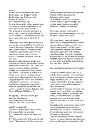 26
graus C)
1 colher de sopa de fermento seco ativo
2 colheres de sopa de açúcar branco
2 colheres de sopa de óleo vegetal
1 colher de chá de sal
4 xícaras de farinha de trigo
Em uma tigela grande, misture a água morna,
o fermento eo açúcar. Deixe repousar até
ficar cremoso, cerca de 10 minutos.
Para a mistura de fermento, acrescente o
azeite, sal e 2 xícaras de farinha. Misture a
farinha restante, 1 / 2 xícara de cada vez, até
que a massa tenha puxado dos lados da
tigela.
Desenforme sobre uma superfície polvilhada
com farinha e amasse até ficar lisa e elástica,
cerca de 8 minutos. Levemente o óleo numa
tigela grande, coloque a massa na tigela e
vire para o revestimento. Cubra com um
pano úmido e deixe crescer em local
aquecido até dobrar de volume, cerca de
uma hora.
Desinflar a massa e coloque-a sobre uma
superfície enfarinhada. (Se regulares fazendo
pão francês: Divida a massa em 12-14 partes
iguais, e em forma de bolas redondas
Coloque em assadeiras levemente untada
pelo menos 2 centímetros de distância] [Se
fazer a trança:.. Divida a massa em duas
partes, igual- bolas de tamanho. (pesei-los).
Desça até a próxima receita para obter mais
instruções.] Cover os rolos com um pano
úmido (ou o envoltório de saran untada) e
deixe pré-aquecer crescer até dobrar de
volume, cerca de 40 minutos. Enquanto isso,
forno a 400 graus F (200 graus C).
Asse por 12-13 minutos em forno pré-
aquecido, ou até dourar.
Braid para churrasco de frango
adaptado pela minha cozinha Cafe
VERSÃO DE IMPRESSÃO
Uma receita de Pão Francês Rolls (acima)
2 xícaras desfiado, frango cozido
1 / 2 cebola média cortada em meias luas
finas
1 1 / 2 xícaras de molho de churrasco (eu só
tinha 3 / 4 xícaras de molho de churrasco em
casa)
1 xícara de queijo mussarela ralado (eu usei
ralado e um bloco de provolone)
1 xícara de queijo chedar
ENCHIMENTO: Temporada sua galinha
também. Ferver ou grelhar frango e, em
seguida, rasgar-lo. Adicione o molho
barbecue e cebola picada ao frango.
DICA: Faça o primeiro enchimento, e
armazená-lo até que esteja pronto para uso.
Pré-aqueça o forno a 400 graus.
PÃO BRAID: Após a receita de pão pão
francês passou pela primeira subida, divida a
massa em duas partes (pesei minha massa
Cada um saiu para cerca de 528 gramas.).
Cobrir levemente uma porção e posta de
lado, ou leve à geladeira (até 2 dias) ou
congelamento (até 2 meses), a outra bola.
Roll parte do outro em cerca de um retângulo
de 11X17 cm (eu rolei da mina para fora em
um forro silpat para facilitar a transferência
para a assadeira e forno).
Rale o queijo próprio para um melhor sabor!
Usando um cortador de pizza, faca, ou o
cortador de massa, corte 1 cm bandas largas
em direção ao centro, a começar nos lados
longos. Deve haver uma faixa contínua de
cerca de 3 centímetros de largura abaixo do
centro, com o corte tiras formando uma
franja de cada lado.
Espalhe metade do molho de churrasco para
baixo da faixa central. Cubra com o frango,
cebola e queijo. Dobre as tiras laterais mais
recheio, alternando tiras de cada lado e
pressioná-los em massa no lado oposto,
formando uma trança. Pinch ou torcer para
selar.
Você pode contar como foi esta massa mole?
Pegue o papel silpat ou pergaminho, e
transferir para a assadeira. Ou você pode
deslizar a bandeja sob o forro silpat, e deixe
descansar por 15 minutos.
Enquanto ele está descansando, seguir os
mesmos passos acima para a segunda porção
de massa. Asse a primeira trança por 15-20
 