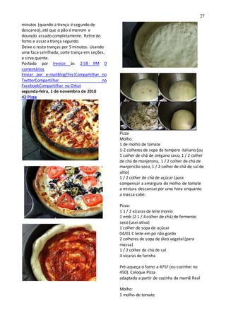 27
minutos (quando a trança é segundo de
descanso), até que o pão é marrom e
dourado assado completamente. Retire do
forno e assar a trança segundo.
Deixe o resto tranças por 5 minutos. Usando
uma faca serrilhada, corte trança em seções,
e sirva quente.
Postado por Irenice às 2:58 PM 0
comentários
Enviar por e-mailBlogThis!Compartilhar no
TwitterCompartilhar no
FacebookCompartilhar no Orkut
segunda-feira, 1 de novembro de 2010
42 Pizza
Pizza
Molho:
1 de molho de tomate
1-2 colheres de sopa de tempero italiano (ou
1 colher de chá de orégano seco, 1 / 2 colher
de chá de manjerona, 1 / 2 colher de chá de
manjericão seco, 1 / 2 colher de chá de sal de
alho)
1 / 2 colher de chá de açúcar (para
compensar a amargura do molho de tomate
a mistura descansar por uma hora enquanto
a massa sobe.
Pizza:
1 1 / 2 xícaras de leite morno
1 emb (2 1 / 4 colher de chá) de fermento
seco (usei ativa)
1 colher de sopa de açúcar
04/01 C leite em pó não gordo
2 colheres de sopa de óleo vegetal (para
massa)
1 / 2 colher de chá de sal
4 xícaras de farinha
Pré-aqueça o forno a 475F (eu cozinhei no
450). Coloque Pizza
adaptado a partir de cozinha da mamã Real
Molho:
1 molho de tomate
 