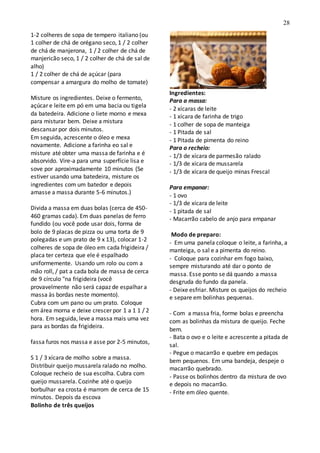 28
1-2 colheres de sopa de tempero italiano (ou
1 colher de chá de orégano seco, 1 / 2 colher
de chá de manjerona, 1 / 2 colher de chá de
manjericão seco, 1 / 2 colher de chá de sal de
alho)
1 / 2 colher de chá de açúcar (para
compensar a amargura do molho de tomate)
Misture os ingredientes. Deixe o fermento,
açúcar e leite em pó em uma bacia ou tigela
da batedeira. Adicione o liete morno e mexa
para misturar bem. Deixe a mistura
descansar por dois minutos.
Em seguida, acrescente o óleo e mexa
novamente. Adicione a farinha eo sal e
misture até obter uma massa de farinha e é
absorvido. Vire-a para uma superfície lisa e
sove por aproximadamente 10 minutos (Se
estiver usando uma batedeira, misture os
ingredientes com um batedor e depois
amasse a massa durante 5-6 minutos.)
Divida a massa em duas bolas (cerca de 450-
460 gramas cada). Em duas panelas de ferro
fundido (ou você pode usar dois, forma de
bolo de 9 placas de pizza ou uma torta de 9
polegadas e um prato de 9 x 13), colocar 1-2
colheres de sopa de óleo em cada frigideira /
placa ter certeza que ele é espalhado
uniformemente. Usando um rolo ou com a
mão roll, / pat a cada bola de massa de cerca
de 9 círculo "na frigideira (você
provavelmente não será capaz de espalhar a
massa às bordas neste momento).
Cubra com um pano ou um prato. Coloque
em área morna e deixe crescer por 1 a 1 1 / 2
hora. Em seguida, leve a massa mais uma vez
para as bordas da frigideira.
fassa furos nos massa e asse por 2-5 minutos,
S 1 / 3 xícara de molho sobre a massa.
Distribuir queijo mussarela ralado no molho.
Coloque recheio de sua escolha. Cubra com
queijo mussarela. Cozinhe até o queijo
borbulhar ea crosta é marrom de cerca de 15
minutos. Depois da escova
Bolinho de três queijos
Ingredientes:
Para a massa:
- 2 xícaras de leite
- 1 xícara de farinha de trigo
- 1 colher de sopa de manteiga
- 1 Pitada de sal
- 1 Pitada de pimenta do reino
Para o recheio:
- 1/3 de xícara de parmesão ralado
- 1/3 de xícara de mussarela
- 1/3 de xícara de queijo minas Frescal
Para empanar:
- 1 ovo
- 1/3 de xícara de leite
- 1 pitada de sal
- Macarrão cabelo de anjo para empanar
Modo de preparo:
- Em uma panela coloque o leite, a farinha, a
manteiga, o sal e a pimenta do reino.
- Coloque para cozinhar em fogo baixo,
sempre misturando até dar o ponto de
massa. Esse ponto se dá quando a massa
desgruda do fundo da panela.
- Deixe esfriar. Misture os queijos do recheio
e separe em bolinhas pequenas.
- Com a massa fria, forme bolas e preencha
com as bolinhas da mistura de queijo. Feche
bem.
- Bata o ovo e o leite e acrescente a pitada de
sal.
- Pegue o macarrão e quebre em pedaços
bem pequenos. Em uma bandeja, despeje o
macarrão quebrado.
- Passe os bolinhos dentro da mistura de ovo
e depois no macarrão.
- Frite em óleo quente.
 