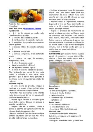 29
Picadinho Com Legumes
(6 porções)
Saiba mais sobre o Basicamente Simples
Ingredientes
• 1 ½ kg de músculo ou coxão mole
cortado em cubos grandes
• 2 cenouras descascadas e picadas
• 2 mandioquinhas descascadas e picadas
• 2 abobrinhas descascadas e cortadas em
rodelas grossas
• 2 cebolas médias descascadas cortadas
em 4
• 1 dente de alho picado
• 2 tomates sem pele ou ½ lata de tomate
pelado
• 2 colheres de sopa de manteiga,
margarina ou azeite
• 1 colher de sopa de açúcar
• Água fervente (de 1 a 2 litros)
• sal e pimenta do reino a gosto
• 1 xícara de salsinha e cebolinha picadas
Obs: lembrando que apesar de bem mais
macio, o músculo é uma carne mais
gordurosa que o coxão mole, portanto a
escolha da carne vai depender do paladar de
cada um.
Modo de Preparo
- Em uma panela de pressão, coloque a
manteiga e o açúcar e leve ao fogo baixo
mexendo até derreter completamente.
- Aumente o fogo e adicione a carne, fritando
muito bem, mexendo de vez em quando, até
que fique dourada por fora.
- Adicione água fervente o suficiente para
cobrir toda a carne. Coloque em seguida a
salsinha e a cebolinha.
- Tempere com sal e pimenta, tampe a
panela e cozinhe por aproximadamente 30
minutos depois de pegar pressão.
- Retire a panela do fogo, resfrie-a com água
corrente abundante até que não haja mais
pressão e abra a tampa com cuidado.
- Verifique a textura da carne. Ela deve estar
macia, mas não muito mole para não
desmanchar. Se ainda estiver muito dura,
cozinha por mais uns 10 minutos até que
esteja no ponto de quase perfeita.
- Adicione todos os ingredientes restantes
(legumes) e leve ao fogo, cozinhando por
mais 8 a 10 minutos aproximadamente,
depois que pegar pressão.
- Repita o processo de resfriamento da
panela em água corrente e verifique o ponto
de cozimento dos legumes. Eles deverão
estar macios, mas firmes, sem desmanchar.
Retire a carne e os legumes da panela com
uma escumadeira, reservando o caldo dentro
da panela. Volte ao fogo e deixe ferver por 5
minutos, com a tampa aberta, para que o
molho fique um pouco mais denso.
- Sirva quente.
IMPORTANTE: para explorar melhor o uso da
panela de pressão é sempre aconselhável
abaixar o fogo para médio depois que a
panela começa a apitar/ chiar.
Ingredientes:
Para o bolo:
- 5 ovos (claras e gemas separadas)
- 1 xícara de farinha de trigo
- 1 xícara de açúcar
- 1 colher de sopa de fermento
- 1 pitada de sal
Para o creme:
- 1 lata de leite condensado
- 1 caixa de creme de leite
- 1 garrafa de 200ml de leite de coco
Modo de fazer:
- Bata as claras emponto de neve na
batedeira, em seguida junte as gemas até
misturar bem.
- Desligue a batedeira e com a ajuda de uma
 