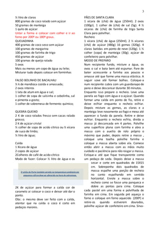3
½ litro de claras
800 gramas de coco ralado sem açúcar
50 gramas de manteiga
1 quilo de açúcar
Untar a forma e colocar com colher e ir ao
forno por 200º ou 180º graus.
QUEIJADINHA
400 gramas de coco seco sem açúcar
100 gramas de margarina
100 gramas de farinha de trigo
450 gramas de açúcar
100 gramas de queijo ralado
5 ovos
Mais ou menos um copo de água ou leite;
Misturar tudo depois colocar em forminhas
FALSO BOLINHO DE BACALHAU
½ k de mandioca cozida e amassada;
2 ovos inteiros
1 lata de atum em água e sal;
1 colher de sopa de salsinha e cebolinha, sal
e pimenta a gosto;
1 colher de sobremesa de fermento químico;
QUEBRA QUEIXO
2 K de coco ralados fresco sem cacas ralado
grosso;
2 K de açúcar cristal
½ colher de sopa de acido cítrico ou ½ xícara
de suco de limão;
½ litro de água;
Calda
1 Xicara de água
2 copos de açúcar
2Colheres de café de acido cítrico
Modo de fazer: Colocar ½ litro de água e os
2K de açúcar para formar a calda cor de
caramelo ai colocar o coco e deixar até dar o
ponto.
Obs: o mesmo deve ser feito com a calda,
atentar que na calda o coco é corto em
pedaços maiores.
PÃES DE SANTA CLARA
1 xícara de (chá) de água (250ml). 2 ovos
(100gr). 1 colher de (chá) de sal (5g). 4 ½
xícaras de (chá) de farinha de trigo Santa
Clara para polvilhar.
Recheio
1 xícara (chá) de água (250ml). 2 ½ xícaras
(chá) de açúcar (480g) 16 gemas (320g). 4
claras batidas em ponto de neve (120g). 1 ½
colher (sopa) de manteiga (30g). açúcar de
confeiteiro para polvilhar.
MODO DE PREPARO
Num recipiente fundo, misture a água, os
ovos o sal e bata bem até espumar. Pare de
bater acrescente a farinha aos poucos e
amasse até que forme uma massa elástica. A
seguir sove até formar bolhas. Coloque-a
num recipiente cubra com um guardanapo de
pano e deixe descansar durante 30 minutos.
Enquanto isso prepare o recheio. Leve uma
panela ao fogo com água e o açúcar. Quando
formar uma calda em ponto de fio, retire e
deixe esfriar enquanto o recheio esfriar.
Depois misture as gemas, as claras e a
manteiga leve novamente ao fogo e mexa até
aparecer o fundo da panela. Retire e deixe
esfriar. Enquanto o recheio esfria, divida a
massa já descansada em 4 partes. Polvilhe
uma superfície plana com farinha e abra a
massa com o auxilio de rolo próprio o
máximo que puder, depois retire a massa ,
coloque uma toalha polvilhe farinha e
coloque a massa aberta sobre ela. Comece
então abrir a massa com as mãos muito
cuidado e paciência para não rasgar a massa.
Estique-a até que fique transparente como
um pedaço de seda. Depois deixe a massa
secar e corte em quadrados de 15X15
cm. Sobreponha dois quadrados de
massa espalhe uma porção de recheio
no canto espalhando em sentido
horizontal. Enrole a massa sobre o
recheio como se fosse uma panqueca e
dobre as pontas para cima. Coloque
cada pastel em uma forma e polvilhada de
farinha em cima. Em seguida pré aqueça o
forno e coloque em forno aquecido (200º) e
retire-os quando estiverem dourados,
polvilhe açúcar de confeiteiro em cima. Sirva-
O vinho do Porto também servido na temperatura ambienteem
pequenos cálices deveser oferecido na hora da sobremesa.
 