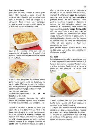 31
Torta de Bacalhau
para mim bacalhau também é comida para
datas não marcadas… para almoço de
domingo com a família, para um jantarzinho
com o marido ou com os amigos e a
vantagem disso é que você consegue
comprar o peixe por preços mais baixos do
que no final do ano ou semana santa…
esse aí fez sucesso, tinha que ver, foi
devidamente devorado por 2 monstrinhos
até não sobrar nem um pedacinho de cebola
e é fácil, fácil…
o que é essa casquinha douradinha minha
gente? para quem gosta de bacalhau, eu
aviso, vocês TEM que testar essa receita…
mas fiquei pensando que ela também super
combina com um frango desfiadinho né?
mas vamos a receitinha.
comecei dessalgando cerca de 1k de
bacalhau já desfiado.
Naquele esquema, deixando de molho
dentro da geladeira algumas horas e depois
fervendo, substituindo a água se necessário.
quando o bacalhau já estiver no ponto que
você acha q está bom, você vai retira-lo da
água, sem descartá-la. nessa mesma água,
você vai cozinhar 6 batatas grandes até
ficarem bem macias. enquanto isso, você vai
cortar 2 cebolas grandes (eu usei a roxa) em
rodelas fininhas e vai refogar a mesma no
azeite, até ficarem bem macias. adicione a
elas o bacalhau e se gostar, azeitonas e
reserve. aí vai ser amassar bem as batatas,
misturar 2 colheres de sopa de manteiga,
adicionar uma pitada de noz moscada e
pimenta moída na hora. adicione a essa
purê o bacalhau refogado e disponha o
mesmo em um refratário untado com
manteiga e enfarinhado com farinha de
rosca. por cima, espalhe 1 copo de requeijão
até que cubra todo o purê. por cima, eu
ainda salpiquei um temperinho que tenho
usado muito, uma mistura de cebola, salsa e
alho desidratado… dá um toque tão gostoso
na comida! levei ao forno em temperatura
média só para gratinar e ficar bem
douradinho por cima.
pode parecer papo da dona da receita, mas
na boa, essa com certeza será repetida em
almoços de família!
Pão de ló
Definitivamente não são só as avós que têm
o poder de preparar um delicioso pão de ló. É
hora de aprender os segredos! Nesta receita,
o ar tem um papel fundamental: a clara e a
gema do ovo precisam ser muito bem
batidas.
- Bata 6 gemas com 175 g de açúcar em
banho-maria quente até ficar espesso e
cremoso; retire do banho-maria.
2 - Depois bata 6 claras em neve bem firme e
adicione aos poucos, com cuidado, à mistura
de açúcar, com a ajuda do batedor de claras.
3 - Misture 150 g de farinha de trigo com 80 g
de amido de milho, peneire sobre o creme de
ovos e misture com cuidado.
 