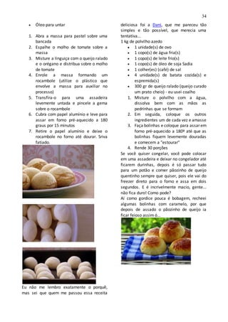 34
 Óleo para untar
1. Abra a massa para pastel sobre uma
bancada
2. Espalhe o molho de tomate sobre a
massa
3. Misture a linguiça com o queijo ralado
e o orégano e distribua sobre o molho
de tomate
4. Enrole a massa formando um
rocambole (utilize o plástico que
envolve a massa para auxiliar no
processo)
5. Transfira-o para uma assadeira
levemente untada e pincele a gema
sobre o rocambole
6. Cubra com papel alumínio e leve para
assar em forno pré-aquecido a 180
graus por 15 minutos
7. Retire o papel alumínio e deixe o
rocambole no forno até dourar. Sriva
fatiado.
Eu não me lembro exatamente o porquê,
mas sei que quem me passou essa receita
deliciosa foi a Dani, que me pareceu tão
simples e tão possível, que merecia uma
tentativa...
1 kg de polvilho azedo
 1 unidade(s) de ovo
 1 copo(s) de água fria(s)
 1 copo(s) de leite frio(s)
 1 copo(s) de óleo de soja Sadia
 1 colher(es) (café) de sal
 4 unidade(s) de batata cozida(s) e
espremida(s)
 300 gr de queijo ralado (queijo curado
um prato cheio) - eu usei coalho
1. Misture o polvilho com a água,
dissolva bem com as mãos as
pedrinhas que se formam
2. Em seguida, coloque os outros
ingredientes um de cada vez e amasse
3. Faça bolinhas e coloque para assar em
forno pré-aquecido a 180º até que as
bolinhas fiquem levemente douradas
e comecem a "estourar"
4. Rende 30 porções
Se você quiser congelar, você pode colocar
em uma assadeira e deixar no congelador até
ficarem durinhas, depois é só passar tudo
para um potão e comer pãozinho de queijo
quentinho sempre que quiser, pois ele vai do
freezer direto para o forno e assa em dois
segundos. E é incrivelmente macio, gente...
não fica duro! Como pode?
Aí como gordice pouca é bobagem, recheei
algumas bolinhas com caramelo, por que
depois de assado o pãozinho de queijo ia
ficar feioso assim ó...
 