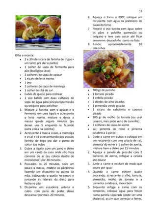 35
Olha a receita:
 2 e 3/4 de xícara de farinha de trigo (+
um tanto pra dar o ponto)
 1 colher de sopa de fermento para
pão (biológico seco)
 2 colheres de sopa de açúcar
 1 xícara de leite morno
 1 ovo
 2 colheres de sopa de manteiga
 1 colher de chá de sal
 Cubos de queijo para rechear
 1 ovo batido com duas colheres de
sopa de água para pincelar+parmesão
ou orégano para polvilhar
1. Misture a farinha com o açúcar e o
fermento em uma tigela e acrescente
o leite morno, misture e deixe a
massa quieta alguns minutos (eu
deixei uns 5 enquanto ia fazendo
outra coisa na cozinha)
2. Acrescente à massa o ovo, a manteiga
e o sal e vá acrescentando aos poucos
farinha de trigo pra dar o ponto de
soltar das mãos
3. Cubra a tigela com um pano e deixe
em um canto da casa onde não haja
corrente de ar (eu coloco dentro do
microondas) por 20 minutos
4. Passados os 20 minutos, sove um
pouco a massa, modele os pãezinhos
fazendo um disquinho na palma da
mão, colocando o queijo no centro e
juntando as laterais do disco para
fechar o pão
5. Disponha em assadeira untada e
cubra com pano de prato, deixe
descansar por mais 20 minutos
6. Aqueça o forno a 200º, coloque um
recipiente com água na prateleira de
baixo do forno
7. Pincele o ovo batido com água sobre
os pães e polvilhe parmesão ou
orégano e leve para assar até ficar
bemmmm douradinho como na foto
8. Rende aproximadamente 10
pãezinhos
 700 gr de patinho
 1 tomate picado
 1 cebola picada
 2 dentes de alho picados
 1 pimentão verde picado
 1 xícara de cebolinha e coentro
picado
 200 gr de molho de tomate (eu usei
caseiro, mas pode ser o de caixinha)
 3 colheres de sopa de azeite
 sal, pimenta do reino e pimenta
calabresa à gosto
1. Corte a carne em cubos e coloque em
um recipiente com uma pitada de sal,
pimenta do reino e 1 colher de azeite,
misture bem e deixe por 15 minutos
2. Aqueça a panela de pressão com 2
colheres de azeite, refogue a cebola
até dourar
3. Junte a carne e misture de modo que
doure por igual
4. Quando a carne estiver quase
dourando, acrescente o alho, tomate,
pimentão, molho de tomate e a
pimenta calabresa, mexa bem
5. Enquanto refoga a carne com os
temperos, coloque água para ferver
numa panela separada (pode ser uma
chaleira), assim que começar a ferver,
 