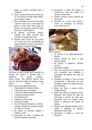 36
jogue na panela cobrindo todo o
conteúdo
6. Feche a panela de pressão e deixe por
+/- 30 minutos em fogo médio depois
que começar a apitar
7. Abra e verifique se a carne está cozida
e acerte o sal. Caso a carne esteja no
ponto e ainda haja muita água na
panela, tire a tampa e aumente o fogo
para que o caldo engrosse
8. Se desejar, acrescente batatas
cortadas em cubos grandes para
cozinhar no caldinho da carne
9. Quando tudo estiver do seu gosto:
sal, textura da carne, quantidade de
caldo e batatinha cozida, acrescente a
cebolinha e o coentro picados
Tem dias em que a gente quer caprichar no
almoço (ou jantar) e quando abre a
despensa, vê aquela tristeza...
Palma, palma, não priemos cânico! Esse
menu é, além de simples de preparar, muito
barato. Anota aí!
Para a carne (serve quatro pessoas):
 1Kg de patinho cortado em bifes
 1 pacote de creme de cebola
 1 caixa de 370g de molho de tomate
 1 latão de cerveja (473ml)
 1/2 cebola picada
 2 dentes de alho picado
 Azeite para refogar
1. Em um recipiente disponha os bifes e
esfregue metade do creme de cebola
em cada um, reserve
2. Na panela de pressão, refogue a
cebola e o alho
3. Acrescente os bifes e refoque até
ficarem levemente dourados
4. Acrescente o molho de tomate, o
restante do creme de cebola e a
cerveja, misture bem
5. Tampe a panela e deixe cozinhar por
30 minutos
6. Verifique se a carne está cozida e
acerte os temperos. Se desejar,
acrescente mais sal
Para as batatas:
 12 (calcule 2 ou 3/pessoa) batatas-
bolinha
 Cebola cortada em anéis e alho
picado à gosto
 Sal grosso e temperos: tomilho,
alecrim...
 Azeite para refogar
1. Faça uma caminha de sal grosso em
uma assadeira que comporte a
quantidade de batatas que você irá
preparar
2. Disponha as batatas e leve ao forno
pré-aquecido a 180 graus em uma
assadeira coberta com papel alumínio
por 30 minutos
3. Retire do forno e espere esfriar
completamente
4. Sobre uma tábua ou superfície firme,
disponha uma batata de cada vez
utilizando a palma da mão para
amassá-la com um "tapão" forte.
Repita o processo até acabar as
batatas
5. Aqueça uma frigideira grande com o
azeite e disponha as batatas,
dourando os dois lados
6. Acrescente a cebola e o alho até
dourarem
 