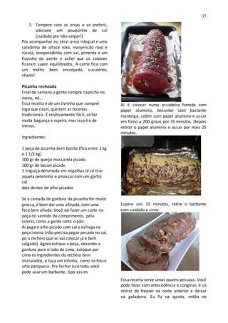 37
7. Tempere com as ervas e se preferir,
adicione um pouquinho de sal
(cuidado pra não salgar!)
Pra acompanhar eu servi arroz integral e uma
saladinha de alface roxa, manjericão roxo e
rúcula, temperadinha com sal, pimenta e um
fiozinho de azeite e achei que os sabores
ficaram super equilibrados. A carne fica com
um molho bem encorpado, suculento,
nhami!
Picanha recheada
Final de semana a gente sempre capricha no
menu, né...
Essa receita é de um livrinho que comprei
logo que casei, que tem as receitas
tradicionais. É relativamente fácil, só faz
muita bagunça e sujeira, mas isso é o de
menos.
Ingredientes:
1 peça de picanha bem bonita (fica entre 1 kg
e 1 1/2 kg)
100 gr de queijo mussarela picado
100 gr de bacon picado
1 linguiça defumada em migalhas (é só tirar
aquela pelezinha e amassar com um garfo)
sal
dois dentes de alho picados
Se a camada de gordura da picanha for muito
grossa, é bom dar uma afinada, com uma
faca bem afiada. Você vai fazer um corte na
peça no sentido do comprimento, pela
lateral, como a gente corta o pão.
Aí pega o alho picado com sal e esfrega na
peça inteira (não precisa pegar pesado no sal,
pq o recheio que vc vai colocar já é bem
salgado). Agora estique a peça, dexando a
gordura para o lado de cima, coloque por
cima os ingredientes do recheio bem
misturados, e faça um rolinho, como se fosse
uma panqueca. Pra fechar isso tudo, você
pode usar um barbante, tipo assim:
Aí é colocar numa assadeira forrada com
papel alumínio, besuntar com bastante
manteiga, cobrir com papel alumínio e assar
em forno a 200 graus por 35 minutos. Depois
retirar o papel alumínio e assar por mais 25
minutos.
Espere uns 15 minutos, retire o barbante
com cuidado e sirva:
Essa receita serve umas quatro pessoas. Você
pode fazer com antecedência e congelar, é só
retirar do freezer na noite anterior e deixar
na geladeira. Eu fiz na quinta, então no
 