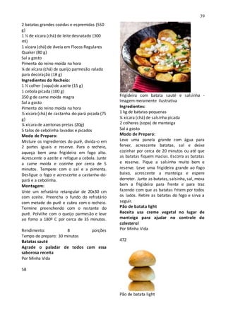 39
2 batatas grandes cozidas e espremidas (550
g)
1 ½ de xícara (chá) de leite desnatado (300
ml)
1 xícara (chá) de Aveia em Flocos Regulares
Quaker (80 g)
Sal a gosto
Pimenta do reino moída na hora
¼ de xícara (chá) de queijo parmesão ralado
para decoração (18 g)
Ingredientes do Recheio:
1 ½ colher (sopa) de azeite (15 g)
1 cebola picada (100 g)
350 g de carne moída magra
Sal a gosto
Pimenta do reino moída na hora
½ xícara (chá) de castanha-do-pará picada (75
g)
¼ xícara de azeitonas pretas (20g)
5 talos de cebolinha lavados e picados
Modo de Preparo:
Misture os ingredientes do purê, divida-o em
2 partes iguais e reserve. Para o recheio,
aqueça bem uma frigideira em fogo alto.
Acrescente o azeite e refogue a cebola. Junte
a carne moída e cozinhe por cerca de 5
minutos. Tempere com o sal e a pimenta.
Desligue o fogo e acrescente a castanha-do-
pará e a cebolinha.
Montagem:
Unte um refratário retangular de 20x30 cm
com azeite. Preencha o fundo do refratário
com metade do purê e cubra com o recheio.
Termine preenchendo com o restante do
purê. Polvilhe com o queijo parmesão e leve
ao forno a 180º C por cerca de 35 minutos.
Rendimento: 8 porções
Tempo de preparo: 30 minutos
Batatas sauté
Agrade o paladar de todos com essa
saborosa receita
Por Minha Vida
58
Frigideira com batata sauté e salsinha -
Imagem meramente ilustrativa
Ingredientes:
1 kg de batatas pequenas
¼ xícara (chá) de salsinha picada
2 colheres (sopa) de manteiga
Sal a gosto
Modo de Preparo:
Leve uma panela grande com água para
ferver, acrescente batatas, sal e deixe
cozinhar por cerca de 20 minutos ou até que
as batatas fiquem macias. Escorra as batatas
e reserve. Pique a salsinha muito bem e
reserve. Leve uma frigideira grande ao fogo
baixo, acrescente a manteiga e espere
derreter. Junte as batatas, salsinha, sal, mexa
bem a frigideira para frente e para traz
fazendo com que as batatas fritem por todos
os lados. Retire as batatas do fogo e sirva a
seguir.
Pão de batata light
Receita usa creme vegetal no lugar de
manteiga para ajudar no controle do
colesterol
Por Minha Vida
472
Pão de batata light
 