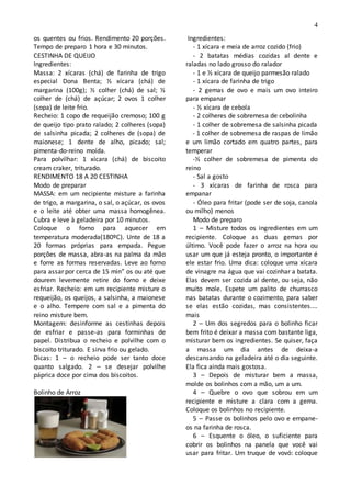 4
os quentes ou frios. Rendimento 20 porções.
Tempo de preparo 1 hora e 30 minutos.
CESTINHA DE QUEIJO
Ingredientes:
Massa: 2 xícaras (chá) de farinha de trigo
especial Dona Benta; ½ xícara (chá) de
margarina (100g); ½ colher (chá) de sal; ½
colher de (chá) de açúcar; 2 ovos 1 colher
(sopa) de leite frio.
Recheio: 1 copo de requeijão cremoso; 100 g
de queijo tipo prato ralado; 2 colheres (sopa)
de salsinha picada; 2 colheres de (sopa) de
maionese; 1 dente de alho, picado; sal;
pimenta-do-reino moída.
Para polvilhar: 1 xícara (chá) de biscoito
cream craker, triturado.
RENDIMENTO 18 A 20 CESTINHA
Modo de preparar
MASSA: em um recipiente misture a farinha
de trigo, a margarina, o sal, o açúcar, os ovos
e o leite até obter uma massa homogênea.
Cubra e leve à geladeira por 10 minutos.
Coloque o forno para aquecer em
temperatura moderada(180ºC). Unte de 18 a
20 formas próprias para empada. Pegue
porções de massa, abra-as na palma da mão
e forre as formas reservadas. Leve ao forno
para assar por cerca de 15 min” os ou até que
dourem levemente retire do forno e deixe
esfriar. Recheio: em um recipiente misture o
requeijão, os queijos, a salsinha, a maionese
e o alho. Tempere com sal e a pimenta do
reino misture bem.
Montagem: desinforme as cestinhas depois
de esfriar e passe-as para forminhas de
papel. Distribua o recheio e polvilhe com o
biscoito triturado. E sirva frio ou gelado.
Dicas: 1 – o recheio pode ser tanto doce
quanto salgado. 2 – se desejar polvilhe
páprica doce por cima dos biscoitos.
Bolinho de Arroz
Ingredientes:
- 1 xícara e meia de arroz cozido (frio)
- 2 batatas médias cozidas al dente e
raladas no lado grosso do ralador
- 1 e ½ xícara de queijo parmesão ralado
- 1 xícara de farinha de trigo
- 2 gemas de ovo e mais um ovo inteiro
para empanar
- ½ xícara de cebola
- 2 colheres de sobremesa de cebolinha
- 1 colher de sobremesa de salsinha picada
- 1 colher de sobremesa de raspas de limão
e um limão cortado em quatro partes, para
temperar
-½ colher de sobremesa de pimenta do
reino
- Sal a gosto
- 3 xícaras de farinha de rosca para
empanar
- Óleo para fritar (pode ser de soja, canola
ou milho) menos
Modo de preparo
1 – Misture todos os ingredientes em um
recipiente. Coloque as duas gemas por
último. Você pode fazer o arroz na hora ou
usar um que já esteja pronto, o importante é
ele estar frio. Uma dica: coloque uma xícara
de vinagre na água que vai cozinhar a batata.
Elas devem ser cozida al dente, ou seja, não
muito mole. Espete um palito de churrasco
nas batatas durante o cozimento, para saber
se elas estão cozidas, mas consistentes....
mais
2 – Um dos segredos para o bolinho ficar
bem frito é deixar a massa com bastante liga,
misturar bem os ingredientes. Se quiser, faça
a massa um dia antes de deixa-a
descansando na geladeira até o dia seguinte.
Ela fica ainda mais gostosa.
3 – Depois de misturar bem a massa,
molde os bolinhos com a mão, um a um.
4 – Quebre o ovo que sobrou em um
recipiente e misture a clara com a gema.
Coloque os bolinhos no recipiente.
5 – Passe os bolinhos pelo ovo e empane-
os na farinha de rosca.
6 – Esquente o óleo, o suficiente para
cobrir os bolinhos na panela que você vai
usar para fritar. Um truque de vovó: coloque
 