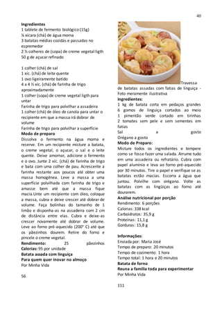 40
Ingredientes
1 tablete de fermento biológico (15g)
¼ xícara (chá) de água morna
3 batatas médias cozidas e passadas no
espremedor
2 ½ colheres de (sopa) de creme vegetal ligth
50 g de açucar refinado
1 colher (chá) de sal
1 xíc. (chá) de leite quente
1 ovo ligeiramente batido
4 a 4 ½ xíc. (chá) de farinha de trigo
aproximadamente
1 colher (sopa) de creme vegetal ligth para
untar
Farinha de trigo para polvilhar a assadeira
1 colher (chá) de óleo de canola para untar o
recipiente em que a massa irá dobrar de
volume
Farinha de trigo para polvilhar a superfície
Modo de preparo
Dissolva o fermento na água morna e
reserve. Em um recipiente misture a batata,
o creme vegetal, o açucar, o sal e o leite
quente. Deixe amornar, adicione o fermento
e o ovo. Junte 2 xíc. (chá) de farinha de trigo
e bata com uma colher de pau. Acrescente a
farinha restante aos poucos até obter uma
massa homogênea. Leve a massa a uma
superfície polvilhada com farinha de trigo e
amasse bem até que a massa fique
macia.Unte um recipiente com óleo, coloque
a massa, cubra e deixe crescer até dobrar de
volume. Faça bolinhas do tamanho de 1
limão e disponha-as na assadeira com 2 cm
de distância entre elas. Cubra e deixe-as
crescer novamente até dobrar de volume.
Leve ao forno pré-aquecido (200° C) até que
os pãezinhos dourem. Retire do forno e
pincele o creme vegetal.
Rendimento: 25 pãezinhos
Calorias: 95 por unidade
Batata assada com linguiça
Para quem quer inovar no almoço
Por Minha Vida
56
Travessa
de batatas assadas com fatias de linguiça -
Foto meramente ilustrativa
Ingredientes:
1 kg de batata corta em pedaços grandes
6 gomos de linguiça cortados ao meio
1 pimentão verde cortado em tirinhas
2 tomates sem pele e sem sementes em
fatias
Sal a gosto
Orégano a gosto
Modo de Preparo:
Misture todos os ingredientes e tempere
como se fosse fazer uma salada. Arrume tudo
em uma assadeira ou refratário. Cubra com
papel alumínio e leva ao forno pré-aquecido
por 30 minutos. Tire o papel e verifique se as
batatas estão macias. Escorra a água que
juntou. Polvilhe com orégano. Volte as
batatas com as lingüiças ao forno até
dourarem.
Análise nutricional por porção
Rendimento: 6 porções
Calorias: 338 kcal
Carboidratos: 35,9 g
Proteínas: 11,1 g
Gorduras: 15,8 g
Informações:
Enviada por: Maria José
Tempo de preparo: 20 minutos
Tempo de cozimento: 1 hora
Tempo total: 1 hora e 20 minutos
Batata de forno
Reuna a familia toda para experimentar
Por Minha Vida
111
 
