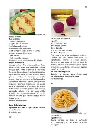 41
Travessa de
batata ao forno
Ingredientes:
1 colher (sopa) óleo
100g bacon em cubinhos
1 cebola grande picada
4 dentes de alho picadinhos
1 lata temperos sabor parmesão (340g)
2 cubos de caldo de legumes
600g batata
250g requeijão cremoso
2 colheres (sopa) queijo parmesão ralado
Modo de Preparo
Aqueça o óleo e frite o bacon até que fique
bem dourado. Acrescente a cebola e o alho e
refogue bem. Junte o tempero e o caldo de
legumes dissolvido em 3 colheres (sopa) de
água fervente. Reserve. Rale a batata no ralo
grosso e misture imediatamente ao molho
pronto. Unte um refratário (médio) com óleo,
acrescente metade da batata, uma parte do
requeijão cremoso (reservando um pouco
para a cobertura), e o restante da batata.
Cubra com o requeijão, polvilhe com o queijo
parmesão ralado. Leve ao forno médio
(180°C) por aproximadamente 20 a 25
minutos ou até que a batata esteja macia.
Sirva a seguir.
Receita cedida por Etti
Doce de batata roxa
Aproveite essa delícia típica de festa junina
o ano inteiro
Por Minha Vida
15
Dois
docinhos de batata roxa
Ingredientes:
1,5 kg de batata roxa
3 xícaras de açúcar
Cravo da índia
Açúcar cristal para decorar
Modo de Preparo:
Descasque e corte as batatas em pedaços.
Coloque em uma panela com todos os
ingredientes (menos o açúcar cristal).
Cozinhe em fogo baixo até ficar em ponto de
enrolar, prove se está bomde açúcar e espere
esfriar um pouco. Enrole em bolinhas e passe
no açúcar cristal.
Batatas fritas sequinhas
Descubra o segredo para deixar suas
batatinhas livres da gordura extra
Por Minha Vida
48
Prato com
batatas fritas
Ingredientes:
Batata cortada em tiras, o suficiente
1/2 colher(es) (chá) de amido de milho
Sal à gosto
 