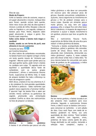 42
Óleo de soja.
Modo de Preparo:
Corte as batatas como de costume, seque-as
em papel absorvente e reserve. Coloque óleo
para ferver; quando estiver bem quente,
retire meia xícara (de chá) do óleo quente e
misture o amido de milho. Despeje o óleo de
volta na frigideira e, em seguida, coloque as
batatas para fritar. Retire, deposite sobre
papel absorvente e salgue à gosto. Elas
ficarão super sequinhas.
Saiba como deixar a batata mais magra e
saudável
Cozida, assada ou em forma de purê, esse
alimento é rico em nutrientes
Tamanho da letra:
por Carolina Gonçalves
Os altos índices de carboidratos encontrados
na batata fazem esse vegetal carregar a fama
um tanto quanto injusta de "alimento que
engorda". Mesmo quem quer perder peso ou
não quer ganhar quilos, pode incluir a batata
no cardápio sem culpa. "O segredo está em
equilibrar a quantidade dessa fonte de
carboidrato com os outros grupos
alimentares", afirma a nutricionista Rosana
Farah, especialista do Minha Vida. O modo
de preparo também faz toda a diferença na
hora de emagrecer o prato.
Além disso, a batata é rica nas vitaminas K, C
e do complexo B e tem grandes quantidades
de fósforo e potássio - todos nutrientes que
ajudam nosso organismo a funcionar melhor.
É possível fugir da batata frita e optar por
versões menos calóricas ou gordurosas do
vegetal, priorizando uma alimentação
saudável. Confira as dicas das nutricionistas
na hora de preparar as batatas.
Diminua o índice glicêmico
A batata é um alimento que possui um alto
índice glicêmico e não deve ser consumida
em excesso para não provocar picos de
glicose. Quando consumimos carboidratos e
açúcares, nosso organismo os transforma em
glicose a fim de produzir energia para o
nosso corpo. Quando um alimento possui
muita glicose, ou seja, tem um índice
glicêmico alto, o sangue fica com altas taxas
dessa substância. A resposta do organismo é
armazenar o açúcar e depois transformá-lo
em gordura, processo que leva ao ganho de
peso.
Mas a nutricionista Rosana Farah,
especialista do Minha Vida, dá uma dica para
reduzir o índice glicêmico da batata.
"Consuma a batata acompanhada de fibras
(hortaliças, grãos) e gorduras não saturadas
(azeite de oliva). Dessa forma ela será
absorvida mais lentamente, diminuindo seu
índice glicêmico", explica. E, tome cuidado
para não elevar ainda mais o índice dela. "Se
essa mesma batata for consumida com outra
fonte de gordura ou de carboidrato, o índice
glicêmico cresce", alerta.
Batatas assadas
Por ter menos gordura, a batata assada é um
dos preparos mais saudáveis para esse
alimento. Segundo a nutricionista Simone
Freire, o ideal é assar as batatas com casca -
para conservar os nutrientes - e sem adição
de óleo. Caso você fique com medo de as
batatas grudaram na forma, usa uma
quantidade de óleo mínima. "Você também
pode recheá-la com legumes, ervas,
proteínas de baixa caloria (peito de peru,
frango desfiado) ou até azeites, tornando a
refeição mais completa", explica a
 