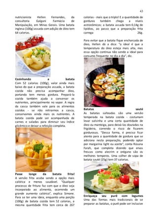 43
nutricionista Hellen Fernandes, da
consultoria Galgani Farmácia de
Manipulação, em Minas Gerais. Uma batata
inglesa (100g) assada comadição de óleo tem
64 calorias.
Cozinhando a batata
Com 52 calorias (100g), valor ainda mais
baixo do que a preparação assada, a batata
cozida não precisa acompanhar óleo,
portando tem menos gordura. Prepará-la
cozida também ajuda a conservar os
nutrientes, principalmente no vapor. A regra
da casca também vale para os alimentos
cozidos - se não retirarmos a casca,
conservamos ainda mais os nutrientes. A
batata cozida pode ser acompanhada de
carnes e saladas para diminuir seu índice
glicêmico e deixar a refeição completa.
Passe longe da batata frita!
A versão frita acaba sendo a opção mais
calórica e menos saudável. "Qualquer
processo de fritura faz com que o óleo seja
incorporado ao alimento, ocorrendo um
grande aumento calórico", explica Simone.
Para se ter uma ideia, enquanto uma porção
(100g) de batata cozida tem 52 calorias, a
mesma quantidade frita tem cerca de 267
calorias - mais que o triplo! E a quantidade de
gorduras também chega a níveis
astronômicos: a batata assada tem 0,14g de
lipídios, ao passo que a preparação frita
carrega 26g.
Para evitar que a batata fique encharcada de
óleo, Hellen dá a dica: "o ideal é que a
temperatura do óleo esteja mais alta, mas
essa opção continua não sendo a ideal para
consumo frequente no dia a dia", diz.
Batatas sauté
As batatas salteadas são uma versão
temperada na batata cozida - costumam
levar salsinha e uma certa quantidade de
óleo ou manteiga, para deixá-las douradas na
frigideira, correndo o risco de ficarem
gordurosas. "Dessa forma, é preciso ficar
atento para a quantidade de gordura que se
adiciona nesta preparação, podendo optar
por margarina light ou azeite", conta Rosana
Farah, que completa dizendo que ervas
frescas como alecrim e orégano são os
melhores temperos. Uma colher de sopa de
batata sauté (25g) tem 37 calorias.
Enriqueça seu purê com legumes
Uma das formas mais tradicionais de se
preparar as batatas, o purê pode ser inclusive
 
