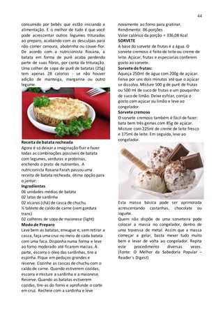 44
consumido por bebês que estão iniciando a
alimentação. E o melhor de tudo é que você
pode acrescentar outros legumes triturados
ao preparo, acabando com as desculpas para
não comer cenoura, abobrinha ou couve-flor.
De acordo com a nutricionista Rosana, a
batata em forma de purê acaba perdendo
parte de suas fibras, por conta da trituração.
Uma colher de sopa de purê de batatas (25g)
tem apenas 28 calorias - se não houver
adição de manteiga, margarina ou outro
legume.
Receita de batata recheada
Agora é só deixar a imaginação fluir e fazer
todas as combinações possíveis de batata
com legumes, verduras e proteínas,
enchendo o prato de nutrientes. A
nutricionista Rosana Farah passou uma
receita de batata recheada, ótima opção para
o jantar:
Ingredientes
06 unidades médias de batata
02 latas de sardinha
02 xícaras (chá) de casca de chuchu
½ tablete de caldo de carne (semgordura
trans)
02 colheres de sopa de maionese (light)
Modo de Preparo
Lave bem as batatas, enxugue e, sem retirar a
casca, faça uma cruz no meio de cada batata
com uma faca. Disponha numa forma e leve
ao forno moderado até ficarem macias. À
parte, escorra o óleo das sardinhas, tire a
espinha. Pique em pedaços grandes e
reserve. Cozinhe as cascas de chuchu com o
caldo de carne. Quando estiverem cozidas,
escorra e misture a sardinha e a maionese.
Reserve. Quando as batatas estiverem
cozidas, tire-as do forno e aprofunde o corte
em cruz. Recheie com a sardinha e leve
novamente ao forno para gratinar.
Rendimento: 06 porções
Valor calórico da porção = 336,08 Kcal
SORVETE
A base do sorvete de frutas é a água. O
sorvete cremoso é feito de leite ou creme de
leite. Açúcar, frutas e especiarias conferem
gosto ao sorvete.
Sorvete de frutas:
Aqueça 250ml de água com 200g de açúcar.
Ferva por uns dois minutos até que o açúcar
se dissolva. Misture 500 g de purê de frutas
ou 500 ml de suco de frutas e um pouquinho
de suco de limão. Deixe esfriar, corrija o
gosto com açúcar ou limão e leve ao
congelador.
Sorvete cremoso
O sorvete cremoso também é fácil de fazer:
bata bem três gemas com 85g de açúcar.
Misture com 225ml de creme de leite fresco
e 175ml de leite. Em seguida, leve ao
congelador.
Esta massa básica pode ser aprimorada
acrescentando castanhas, chocolate ou
iogurte.
Quem não dispõe de uma sorveteira pode
colocar a massa no congelador, dentro de
uma travessa de metal. Assim que a massa
começar a gelar, basta mexer tudo muito
bem e levar de volta ao congelador. Repita
este procedimento diversas vezes.
(Fonte: O Melhor da Sabedoria Popular –
Reader´s Digest)
 