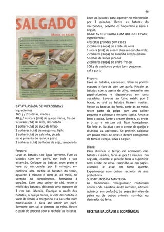 46
BATATA ASSADA DE MICROONDAS
Ingredientes:
360 g / 2 batatas, médias
40 g / ¼ xícara (chá) de queijo minas, fresco
¼ xícara (chá) de leite, desnatado
1 colher (chá) de suco de limão
2 colheres (chá) de margarina, light
1 colher (chá) de salsinha, picada
sal e pimenta do reino, a gosto
2 colheres (chá) de flocos de soja, temperada
Preparo:
Lave as batatas sob água corrente. Fure as
batatas com um garfo, por toda a sua
extensão. Coloque as batatas num prato e
leve ao microondas por 8 minutos, em
potência alta. Retire as batatas do forno,
aguarde 1 minuto e corte-as ao meio, no
sentido do comprimento, formando 4
porções. Com uma colher de chá, retire o
miolo das batatas, deixando uma margem de
1 cm nas laterais. Coloque o miolo das
batatas, o queijo minas, o leite desnatado, o
suco de limão, a margarina e a salsinha num
processador e bata até obter um purê.
Tempere com sal e pimenta do reino. Retire
o purê do processador e recheie as batatas.
Leve as batatas para aquecer no microondas
por 3 minutos. Retire as batatas do
microondas, polvilhe os floquinhos e sirva a
seguir.
BATATAS RECHEADAS COM QUEIJO E ERVAS
Ingredientes:
4 batatas grandes com casca
2 colheres (sopa) de azeite de oliva
1 xícara (chá) de cream cheese (ou tofu mole)
2 colheres (sopa) de salsinha crespa picada
5 folhas de sálvia picadas
2 colheres (sopa) de endro fresco
100 g de azeitonas pretas bem pequenas
sal a gosto
Preparo:
Lave as batatas, escove-as, retire os pontos
escuros e fure-as com um garfo. Pincele as
batatas com o azeite de oliva, embrulhe em
papel-alumínio e disponha-as em uma
assadeira. Leve-as ao forno médio por 2
horas, ou até as batatas ficarem macias.
Retire as batatas do forno, corte-as ao meio,
retire parte da polpa com uma colher
pequena e coloque-a em uma tigela. Amasse
bem a polpa, junte o cream cheese, as ervas
e o sal e misture até ficar homogêneo.
Recheie as batatas com o creme de queijo e
distribua as azeitonas. Se preferir, salpique
um pouco mais de ervas e decore com gomos
de tomate-cereja. Sirva a seguir.
Dicas:
Para diminuir o tempo de cozimento das
batatas assadas, ferva-as por 15 minutos. Em
seguida, escorra e pincele toda a superfície
com azeite de oliva. Embrulhe-as em papel-
alumínio e asse em forno quente.
Experimente com outros recheios de sua
preferência.
SUBSTITUTOS DA MANTEIGA
As tradicionais "margarinas" costumam
conter soda cáustica, ácido sulfúrico, aditivos
químicos em profusão; às vezes têm óleo de
peixe ou de outros animais marinhos ou
derivados do leite.
RECEITAS SAUDÁVEIS E ECONÔMICAS
 