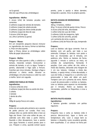48
sal (a gosto)
óleo de soja (fritura das almôndegas)
Ingredientes - Molho:
1 xícara (chá) de tomates picados sem
sementes
2 colheres (sopa) de extrato de tomates
2 colheres (sopa) de cebola picada
2 colheres (sopa) de cheiro verde picado
3 colheres (sopa) de óleo de soja
3 xícaras (chá) de água
sal, alho e pimenta (a gosto)
Preparo - Massa:
Em um recipiente pequeno (bacia) misturar
os ingredientes da massa, formar os bolinhos
e, fritar em óleo quente.
Após a fritura, deixar as almôndegas sobre
folha de papel absorvente.
Preparo - Molho:
Refogar em óleo quente o alho, a cebola e o
tomate, mexendo sempre. Acrescentar o
extrato de tomate, o sal e a água. Tampar a
panela, abaixando o fogo após a fervura.
Cozinhar por cinco minutos. Desligar o fogo e
adicionar o cheiro verde. Arrumar as
almôndegas em uma travessa e cobri-las com
o molho. Servir em seguida.
ARROZ EM PANELA DE PEDRA
Ingredientes:
2 xícaras (chá) de arroz
2 colheres (sopa) de óleo ou azeite de oliva
1 cebola
1 tomate
1 dente de alho
Sal
300g de queijo fresco em cubos.
Preparo:
Antes de ser usada pela primeira vez a panela
de pedra precisa ser curada. Para isso,
coloque óleo ou azeite dentro dela e leve ao
fogo ate ferver. Com uma colher de pau, vá
cobrindo com óleo toda a parte interna.
Quando o óleo desaparecer, lave a panela
com água fervente e estará pronta para o
uso. Prepare o arroz, quando estiver quase
pronto, junte o queijo e deixe derreter,
tampando a panela. Sirva na própria panela.
BATATA ASSADA DE MICROONDAS
Ingredientes:
360 g / 2 batatas, médias
40 g / ¼ xícara (chá) de queijo minas, fresco
¼ xícara (chá) de leite, desnatado
1 colher (chá) de suco de limão
2 colheres (chá) de margarina, light
1 colher (chá) de salsinha, picada
sal e pimenta do reino, a gosto
2 colheres (chá) de flocos de soja, temperada
Preparo:
Lave as batatas sob água corrente. Fure as
batatas com um garfo, por toda a sua
extensão. Coloque as batatas num prato e
leve ao microondas por 8 minutos, em
potência alta. Retire as batatas do forno,
aguarde 1 minuto e corte-as ao meio, no
sentido do comprimento, formando 4
porções. Com uma colher de chá, retire o
miolo das batatas, deixando uma margem de
1 cm nas laterais. Coloque o miolo das
batatas, o queijo minas, o leite desnatado, o
suco de limão, a margarina e a salsinha num
processador e bata até obter um purê.
Tempere com sal e pimenta do reino. Retire
o purê do processador e recheie as batatas.
Leve as batatas para aquecer no microondas
por 3 minutos. Retire as batatas do
microondas, polvilhe os floquinhos e sirva a
seguir.
BATATA PALITO ASSADA
Ingredientes:
4 batatas grandes cortadas em palitos
regulares
Preparo:
Enquanto lava e corta as batatas (não é
preciso descascá-las), ligue o forno em
temperatura alta. Lave e seque bem as
batatas e disponha numa assadeira grande,
bem espalhadas. É só colocar no forno pré-
 