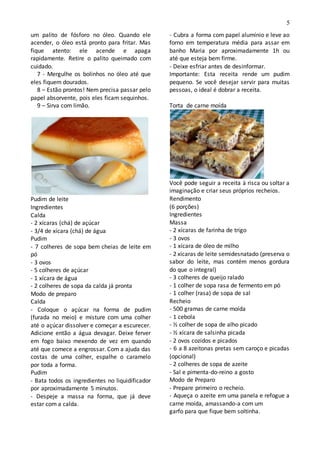5
um palito de fósforo no óleo. Quando ele
acender, o óleo está pronto para fritar. Mas
fique atento: ele acende e apaga
rapidamente. Retire o palito queimado com
cuidado.
7 - Mergulhe os bolinhos no óleo até que
eles fiquem dourados.
8 – Estão prontos! Nem precisa passar pelo
papel absorvente, pois eles ficam sequinhos.
9 – Sirva com limão.
Pudim de leite
Ingredientes
Calda
- 2 xícaras (chá) de açúcar
- 3/4 de xícara (chá) de água
Pudim
- 7 colheres de sopa bem cheias de leite em
pó
- 3 ovos
- 5 colheres de açúcar
- 1 xícara de água
- 2 colheres de sopa da calda já pronta
Modo de preparo
Calda
- Coloque o açúcar na forma de pudim
(furada no meio) e misture com uma colher
até o açúcar dissolver e começar a escurecer.
Adicione então a água devagar. Deixe ferver
em fogo baixo mexendo de vez em quando
até que comece a engrossar. Com a ajuda das
costas de uma colher, espalhe o caramelo
por toda a forma.
Pudim
- Bata todos os ingredientes no liquidificador
por aproximadamente 5 minutos.
- Despeje a massa na forma, que já deve
estar com a calda.
- Cubra a forma com papel alumínio e leve ao
forno em temperatura média para assar em
banho Maria por aproximadamente 1h ou
até que esteja bem firme.
- Deixe esfriar antes de desinformar.
Importante: Esta receita rende um pudim
pequeno. Se você desejar servir para muitas
pessoas, o ideal é dobrar a receita.
Torta de carne moída
Você pode seguir a receita à risca ou soltar a
imaginação e criar seus próprios recheios.
Rendimento
(6 porções)
Ingredientes
Massa
- 2 xícaras de farinha de trigo
- 3 ovos
- 1 xícara de óleo de milho
- 2 xícaras de leite semidesnatado (preserva o
sabor do leite, mas contém menos gordura
do que o integral)
- 3 colheres de queijo ralado
- 1 colher de sopa rasa de fermento em pó
- 1 colher (rasa) de sopa de sal
Recheio
- 500 gramas de carne moída
- 1 cebola
- ½ colher de sopa de alho picado
- ½ xícara de salsinha picada
- 2 ovos cozidos e picados
- 6 a 8 azeitonas pretas sem caroço e picadas
(opcional)
- 2 colheres de sopa de azeite
- Sal e pimenta-do-reino a gosto
Modo de Preparo
- Prepare primeiro o recheio.
- Aqueça o azeite em uma panela e refogue a
carne moída, amassando-a com um
garfo para que fique bem soltinha.
 