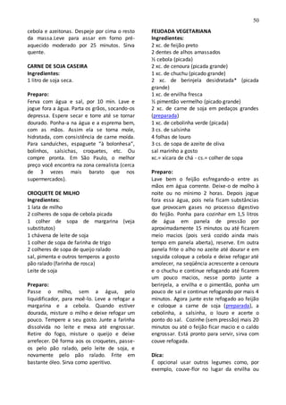 50
cebola e azeitonas. Despeje por cima o resto
da massa.Leve para assar em forno pré-
aquecido moderado por 25 minutos. Sirva
quente.
CARNE DE SOJA CASEIRA
Ingredientes:
1 litro de soja seca.
Preparo:
Ferva com água e sal, por 10 min. Lave e
jogue fora a água. Parta os grãos, socando-os
depressa. Espere secar e torre até se tornar
dourado. Ponha-a na água e a esprema bem,
com as mãos. Assim ela se torna mole,
hidratada, com consistência de carne moída.
Para sanduíches, espaguete “à bolonhesa”,
bolinhos, salsichas, croquetes, etc. Ou
compre pronta. Em São Paulo, o melhor
preço você encontra na zona cerealista (cerca
de 3 vezes mais barato que nos
supermercados).
CROQUETE DE MILHO
Ingredientes:
1 lata de milho
2 colheres de sopa de cebola picada
1 colher de sopa de margarina (veja
substitutos)
1 chávena de leite de soja
1 colher de sopa de farinha de trigo
2 colheres de sopa de queijo ralado
sal, pimenta e outros temperos a gosto
pão ralado (farinha de rosca)
Leite de soja
Preparo:
Passe o milho, sem a água, pelo
liquidificador, para moê-lo. Leve a refogar a
margarina e a cebola. Quando estiver
dourada, misture o milho e deixe refogar um
pouco. Tempere a seu gosto. Junte a farinha
dissolvida no leite e mexa até engrossar.
Retire do fogo, misture o queijo e deixe
arrefecer. Dê forma aos os croquetes, passe-
os pelo pão ralado, pelo leite de soja, e
novamente pelo pão ralado. Frite em
bastante óleo. Sirva como aperitivo.
FEIJOADA VEGETARIANA
Ingredientes:
2 xc. de feijão preto
2 dentes de alhos amassados
½ cebola (picada)
2 xc. de cenoura (picada grande)
1 xc. de chuchu (picado grande)
2 xc. de berinjela desidratada* (picada
grande)
1 xc. de ervilha fresca
½ pimentão vermelho (picado grande)
2 xc. de carne de soja em pedaços grandes
(preparada)
1 xc. de cebolinha verde (picada)
3 cs. de salsinha
4 folhas de louro
3 cs. de sopa de azeite de oliva
sal marinho a gosto
xc.= xícara de chá - cs.= colher de sopa
Preparo:
Lave bem o feijão esfregando-o entre as
mãos em água corrente. Deixe-o de molho à
noite ou no mínimo 2 horas. Depois jogue
fora essa água, pois nela ficam substâncias
que provocam gases no processo digestivo
do feijão. Ponha para cozinhar em 1,5 litros
de água em panela de pressão por
aproximadamente 15 minutos ou até ficarem
meio macios (pois será cozido ainda mais
tempo em panela aberta), reserve. Em outra
panela frite o alho no azeite até dourar e em
seguida coloque a cebola e deixe refogar até
amolecer, na seqüência acrescente a cenoura
e o chuchu e continue refogando até ficarem
um pouco macios, nesse ponto junte a
berinjela, a ervilha e o pimentão, ponha um
pouco de sal e continue refogando por mais 4
minutos. Agora junte este refogado ao feijão
e coloque a carne de soja (preparada), a
cebolinha, a salsinha, o louro e acerte o
ponto do sal. Cozinhe (sem pressão) mais 20
minutos ou até o feijão ficar macio e o caldo
engrossar. Está pronto para servir, sirva com
couve refogada.
Dica:
É opcional usar outros legumes como, por
exemplo, couve-flor no lugar da ervilha ou
 