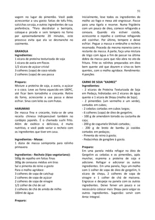 51
vagem no lugar do pimentão. Você pode
acrescentar a seu gosto: fatias de tofu frito,
salsichas sesoja, e outros ingredientes de sua
preferência. *Para desidratar a berinjela,
coloque-a picada e sem tempero no forno
por aproximadamente 20 minutos, este
processo evita que ela se desmanche no
cozimento.
GRANOLA
Ingredientes:
1 xícara de proteína texturizada de soja
1 xícara de aveia em flocos
1/2 xícara de açúcar cristal
3 colheres (sopa) de coco ralado
2 colheres (sopa) de uva passa
Preparo:
Misture a proteína de soja, a aveia, o açúcar
e o coco. Leve ao forno aquecido em 180ºC,
até ficar bem torradinho e crocante. Retire
do forno, acrescente a uva passa e deixe
esfriar. Sirva com leite ou com frutas.
HARUMAKI
De massa fina e crocante, trata-se de uma
receita chinesa indispensável também no
cardápio japonês. É o chamado sushi frito.
Além de exótico e delicioso, é muito
nutritivo, e você pode variar o recheio com
os ingredientes que tiver em casa.
Ingredientes - Massa:
1 dúzia de massa semipronta para rolinho
primavera
Ingredientes - Recheio (tipo vegetariano):
500g de repolho em fatias finas
300g de cenouras médias em tiras
Sal e pimenta do reino a gosto
Para o molho agridoce:
3 colheres de sopa de catchup
2 colheres de sopa de açúcar
2 colheres de sopa de vinagre
1/2 colher de chá de sal
2 colheres de chá de amido de milho
100ml de água
Preparo:
Inicialmente, leve todos os ingredientes do
molho ao fogo e mexa até engrossar. Passe
para uma tigela e reserve. Numa frigideira
com um pouco de óleo, comece refogando a
cenoura. Quando ela estiver cozida,
acrescente o repolho e continue refogando
até cozinhar. Por último, tempere e deixe
esfriar. Pegue a massa e embrulhe o recheio
reservado. Proceda da mesma maneira com o
restante da massa. À parte, faça uma mistura
de trigo com água a fim de passar na última
dobra da massa para que não abra no ato da
fritura. Frite os rolinhos preparados em óleo
bem quente até que dourem e sirva-os bem
quentes, com o molho agridoce. Rendimento:
4 porções
CARNE DE SOJA “XADREZ”
Ingredientes:
- 2 xícaras de Proteína Texturizada de Soja
em Pedaço, hidratadas em 2 xícaras de água
quente e 1 xícara de Shoyu (molho de Soja);
- 2 pimentões (um vermelho e um verde),
cortados em cubos;
- 2 cebolas cortadas em cubos largos;
- 6 colheres (sopa) de óleo de gergelim;
- 100 g de amendoim torrado ou castanha de
caju;
- 200 g de cogumelo Shiitaki cortados;
- 200 g de broto de bambu já cozidos
cortados em pedaços;
- Pimenta do reino à gosto;
- Pedacinhos de gengibre à gosto.
Preparo:
Em uma panela média refogar no óleo de
Gergelim as cebolas e os pimentões, após
murchar, esprema a proteína de soja e
adicione. Refogar e adicionar os outros
ingredientes. Em uma panela, faça um molho
com 1 colher de sopa de óleo de gergelim, ½
xícara de shoyu, 2 colheres de sopa de
vinagre e 1 colher de chá de maisena.
Engrosse e despeje na panela com os outros
ingredientes. Deixe ferver um pouco e se
necessário colocar mais Shoyu para salgar os
outros ingredientes. Sugestão: servir com
Arroz Integral.
 