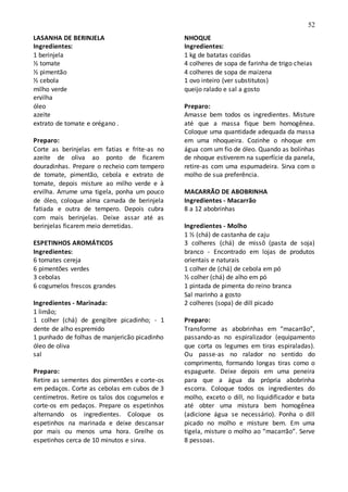 52
LASANHA DE BERINJELA
Ingredientes:
1 berinjela
½ tomate
½ pimentão
½ cebola
milho verde
ervilha
óleo
azeite
extrato de tomate e orégano .
Preparo:
Corte as berinjelas em fatias e frite-as no
azeite de oliva ao ponto de ficarem
douradinhas. Prepare o recheio com tempero
de tomate, pimentão, cebola e extrato de
tomate, depois misture ao milho verde e à
ervilha. Arrume uma tigela, ponha um pouco
de óleo, coloque alma camada de berinjela
fatiada e outra de tempero. Depois cubra
com mais berinjelas. Deixe assar até as
berinjelas ficarem meio derretidas.
ESPETINHOS AROMÁTICOS
Ingredientes:
6 tomates cereja
6 pimentões verdes
3 cebolas
6 cogumelos frescos grandes
Ingredientes - Marinada:
1 limão;
1 colher (chá) de gengibre picadinho; - 1
dente de alho espremido
1 punhado de folhas de manjericão picadinho
óleo de oliva
sal
Preparo:
Retire as sementes dos pimentões e corte-os
em pedaços. Corte as cebolas em cubos de 3
centímetros. Retire os talos dos cogumelos e
corte-os em pedaços. Prepare os espetinhos
alternando os ingredientes. Coloque os
espetinhos na marinada e deixe descansar
por mais ou menos uma hora. Grelhe os
espetinhos cerca de 10 minutos e sirva.
NHOQUE
Ingredientes:
1 kg de batatas cozidas
4 colheres de sopa de farinha de trigo cheias
4 colheres de sopa de maizena
1 ovo inteiro (ver substitutos)
queijo ralado e sal a gosto
Preparo:
Amasse bem todos os ingredientes. Misture
até que a massa fique bem homogênea.
Coloque uma quantidade adequada da massa
em uma nhoqueira. Cozinhe o nhoque em
água com um fio de óleo. Quando as bolinhas
de nhoque estiverem na superfície da panela,
retire-as com uma espumadeira. Sirva com o
molho de sua preferência.
MACARRÃO DE ABOBRINHA
Ingredientes - Macarrão
8 a 12 abobrinhas
Ingredientes - Molho
1 ½ (chá) de castanha de caju
3 colheres (chá) de missô (pasta de soja)
branco - Encontrado em lojas de produtos
orientais e naturais
1 colher de (chá) de cebola em pó
½ colher (chá) de alho em pó
1 pintada de pimenta do reino branca
Sal marinho a gosto
2 colheres (sopa) de dill picado
Preparo:
Transforme as abobrinhas em “macarrão”,
passando-as no espiralizador (equipamento
que corta os legumes em tiras espiraladas).
Ou passe-as no ralador no sentido do
comprimento, formando longas tiras como o
espaguete. Deixe depois em uma peneira
para que a água da própria abobrinha
escorra. Coloque todos os ingredientes do
molho, exceto o dill, no liquidificador e bata
até obter uma mistura bem homogênea
(adicione água se necessário). Ponha o dill
picado no molho e misture bem. Em uma
tigela, misture o molho ao “macarrão”. Serve
8 pessoas.
 