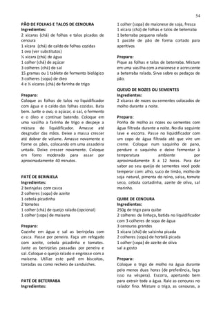 54
PÃO DE FOLHAS E TALOS DE CENOURA
Ingredientes:
2 xícaras (chá) de folhas e talos picados de
cenoura
1 xícara (chá) de caldo de folhas cozidas
1 ovo (ver substitutos)
½ xícara (chá) de água
1 colher (chá) de açúcar
3 colheres (chá) de sal
15 gramas ou 1 tablete de fermento biológico
3 colheres (sopa) de óleo
4 e ½ xícaras (chá) de farinha de trigo
Preparo:
Coloque as folhas de talos no liquidificador
com água e o caldo das folhas cozidas. Bata
bem. Junte o ovo, o açúcar, o sal, o fermento
e o óleo e continue batendo. Coloque em
uma vasilha a farinha de trigo e despeje a
mistura do liquidificador. Amasse até
desgrudar das mãos. Deixe a massa crescer
até dobrar de volume. Amasse novamente e
forme os pães, colocando em uma assadeira
untada. Deixe crescer novamente. Coloque
em forno moderado para assar por
aproximadamente 40 minutos.
PATÉ DE BERINJELA
Ingredientes:
2 berinjelas com casca
2 colheres (sopa) de azeite
1 cebola picadinha
2 tomates
1 colher (chá) de queijo ralado (opcional)
1 colher (sopa) de maisena
Preparo:
Cozinhe em água e sal as berinjelas com
casca. Passe por peneira. Faça um refogado
com azeite, cebola picadinha e tomates.
Junte as berinjelas passadas por peneira e
sal. Coloque o queijo ralado e engrosse com a
maisena. Utilize este patê em biscoitos,
torradas ou como recheio de sanduíches.
PATÉ DE BETERRABA
Ingredientes:
1 colher (sopa) de maionese de soja, fresca
1 xícara (chá) de folhas e talos de beterraba
1 beterraba pequena ralada
1 pacote de pão de forma cortado para
aperitivos
Preparo:
Pique as folhas e talos de beterraba. Misture
em uma vasilha com a maionese e acrescente
a beterraba ralada. Sirva sobre os pedaços de
pão.
QUEIJO DE NOZES OU SEMENTES
Ingredientes:
2 xícaras de nozes ou sementes colocados de
molho durante a noite.
Preparo:
Ponha de molho as nozes ou sementes com
água filtrada durante a noite. No dia seguinte
lave e escorra. Passe no liquidificador com
um copo de água filtrada até que vire um
creme. Coloque num saquinho de pano,
pendure o saquinho e deixe fermentar à
temperatura ambiente por
aproximadamente 8 a 12 horas. Para dar
sabor ao seu queijo de sementes você pode
temperar com: alho, suco de limão, molho de
soja natural, pimenta do reino, salsa, tomate
seco, cebola cortadinha, azeite de oliva, sal
marinho.
QUIBE DE CENOURA
Ingredientes:
250g de trigo para quibe
2 colheres de linhaça, batida no liquidificador
com 3 colheres de sopa de água
3 cenouras grandes
1 xícara (chá) de salsinha picada
2 colheres (sopa) de hortelã picada
1 colher (sopa) de azeite de oliva
sal a gosto
Preparo:
Coloque o trigo de molho na água durante
pelo menos duas horas (de preferência, faça
isso na véspera). Escorra, apertando bem
para extrair toda a água. Rale as cenouras no
ralador fino. Misture o trigo, as cenouras, a
 