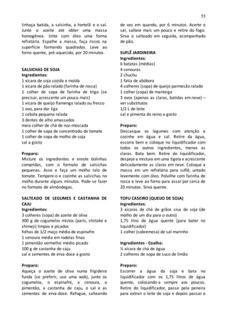 55
linhaça batida, a salsinha, a hortelã e o sal.
Junte o azeite até obter uma massa
homogênea. Unte com óleo uma forma
refratária. Espalhe a massa, faça riscos na
superfície formando quadrados. Leve ao
forno quente, pré-aquecido, por 20 minutos.
SALSICHAS DE SOJA
Ingredientes:
1 xícara de soja cozida e moída
1 xícara de pão ralado (farinha de rosca)
1 colher de sopa de farinha de trigo (se
precisar, acrescente um pouco mais)
1 xícara de queijo flamengo ralado ou fresco
1 ovo, para dar liga
1 cebola pequena ralada
3 dentes de alho amassados
meia colher de chá de noz-moscada
1 colher de sopa de concentrado de tomate
1 colher de sopa de molho de soja
sal a gosto
Preparo:
Misture os ingredientes e enrole bolinhas
compridas, com o formato de salsichas
pequenas. Asse e faça um molho ralo de
tomate. Tempere-o e cozinhe as salsichas no
molho durante alguns minutos. Pode-se fazer
no formato de almôndegas.
SALTEADO DE LEGUMES E CASTANHA DE
CAJU
Ingredientes:
3 colheres (sopa) de azeite de oliva
300 g de cogumelos mistos (paris, shiitake e
shimeji) limpos e picados
folhas de 1/2 maço médio de espinafre
1 cenoura média em rodelas finas
1 pimentão vermelho médio picado
100 g de castanha de caju
sal e sementes de erva-doce a gosto
Preparo:
Aqueça o azeite de oliva numa frigideira
funda (se preferir, use uma wok), junte os
cogumelos, o espinafre, a cenoura, o
pimentão, a castanha de caju, o sal e as
sementes de erva-doce. Refogue, salteando
de vez em quando, por 6 minutos. Acerte o
sal, salteie mais um pouco e retire do fogo.
Sirva o salteado em seguida, acompanhado
de pão.
SUFLÊ JARDINEIRA
Ingredientes:
6 batatas (médias)
4 cenouras
2 chuchu
1 fatia de abóbora
4 colheres (sopa) de queijo parmesão ralado
1 colher (sopa) de manteiga
3 ovos (apenas as claras, batidas em neve) –
ver substitutos
1/2 L de leite
sal e pimenta do reino a gosto
Preparo:
Descasque os legumes com atenção e
cozinhe em água e sal. Retire da água,
escorra bem e coloque no liquidificador com
todos os outros ingredientes, menos as
claras. Bata bem. Retire do liquidificador,
despeje a mistura em uma tigela e acrescente
delicadamente as claras em neve. Coloque a
massa em um refratário para suflê, untado
levemente com óleo. Polvilhe com farinha de
rosca e leve ao forno para assar por cerca de
20 minutos. Sirva quente.
TOFU CASEIRO (QUEIJO DE SOJA)
Ingredientes:
3 xícaras de chá de grãos crus de soja (de
molho de um dia para o outro)
1,75 litro de água quente (para bater no
liquidificador)
1 colher (sobremesa) de sal marinho
Ingredientes - Coalho:
½ xícara de chá de água
2 colheres de sopa de suco de limão
Preparo:
Escorrer a água da soja e bata no
liquidificador com os 1,75 litros de água
quente, colocando-a sempre aos poucos.
Retire do liquidificador, passe pela peneira
para extrair o leite de soja e depois passar o
 
