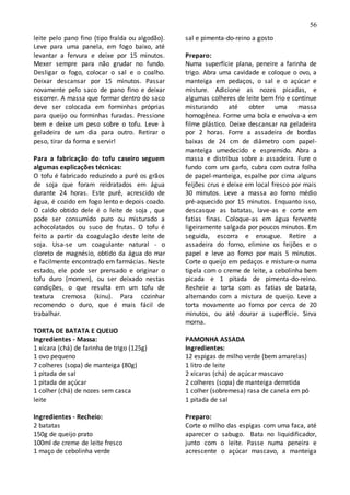 56
leite pelo pano fino (tipo fralda ou algodão).
Leve para uma panela, em fogo baixo, até
levantar a fervura e deixe por 15 minutos.
Mexer sempre para não grudar no fundo.
Desligar o fogo, colocar o sal e o coalho.
Deixar descansar por 15 minutos. Passar
novamente pelo saco de pano fino e deixar
escorrer. A massa que formar dentro do saco
deve ser colocada em forminhas próprias
para queijo ou forminhas furadas. Pressione
bem e deixe um peso sobre o tofu. Leve à
geladeira de um dia para outro. Retirar o
peso, tirar da forma e servir!
Para a fabricação do tofu caseiro seguem
algumas explicações técnicas:
O tofu é fabricado reduzindo a purê os grãos
de soja que foram reidratados em água
durante 24 horas. Este purê, acrescido de
água, é cozido em fogo lento e depois coado.
O caldo obtido dele é o leite de soja , que
pode ser consumido puro ou misturado a
achocolatados ou suco de frutas. O tofu é
feito a partir da coagulação deste leite de
soja. Usa-se um coagulante natural - o
cloreto de magnésio, obtido da água do mar
e facilmente encontrado em farmácias. Neste
estado, ele pode ser prensado e originar o
tofu duro (momen), ou ser deixado nestas
condições, o que resulta em um tofu de
textura cremosa (kinu). Para cozinhar
recomendo o duro, que é mais fácil de
trabalhar.
TORTA DE BATATA E QUEIJO
Ingredientes - Massa:
1 xícara (chá) de farinha de trigo (125g)
1 ovo pequeno
7 colheres (sopa) de manteiga (80g)
1 pitada de sal
1 pitada de açúcar
1 colher (chá) de nozes sem casca
leite
Ingredientes - Recheio:
2 batatas
150g de queijo prato
100ml de creme de leite fresco
1 maço de cebolinha verde
sal e pimenta-do-reino a gosto
Preparo:
Numa superfície plana, peneire a farinha de
trigo. Abra uma cavidade e coloque o ovo, a
manteiga em pedaços, o sal e o açúcar e
misture. Adicione as nozes picadas, e
algumas colheres de leite bem frio e continue
misturando até obter uma massa
homogênea. Forme uma bola e envolva-a em
filme plástico. Deixe descansar na geladeira
por 2 horas. Forre a assadeira de bordas
baixas de 24 cm de diâmetro com papel-
manteiga umedecido e espremido. Abra a
massa e distribua sobre a assadeira. Fure o
fundo com um garfo, cubra com outra folha
de papel-manteiga, espalhe por cima alguns
feijões crus e deixe em local fresco por mais
30 minutos. Leve a massa ao forno médio
pré-aquecido por 15 minutos. Enquanto isso,
descasque as batatas, lave-as e corte em
fatias finas. Coloque-as em água fervente
ligeiramente salgada por poucos minutos. Em
seguida, escorra e enxugue. Retire a
assadeira do forno, elimine os feijões e o
papel e leve ao forno por mais 5 minutos.
Corte o queijo em pedaços e misture-o numa
tigela com o creme de leite, a cebolinha bem
picada e 1 pitada de pimenta-do-reino.
Recheie a torta com as fatias de batata,
alternando com a mistura de queijo. Leve a
torta novamente ao forno por cerca de 20
minutos, ou até dourar a superfície. Sirva
morna.
PAMONHA ASSADA
Ingredientes:
12 espigas de milho verde (bem amarelas)
1 litro de leite
2 xícaras (chá) de açúcar mascavo
2 colheres (sopa) de manteiga derretida
1 colher (sobremesa) rasa de canela em pó
1 pitada de sal
Preparo:
Corte o milho das espigas com uma faca, até
aparecer o sabugo. Bata no liquidificador,
junto com o leite. Passe numa peneira e
acrescente o açúcar mascavo, a manteiga
 