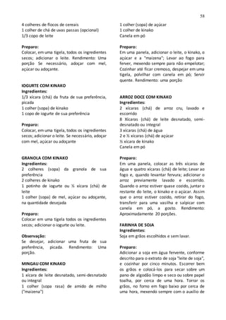 58
4 colheres de flocos de cereais
1 colher de chá de uvas passas (opcional)
1/3 copo de leite
Preparo:
Colocar, em uma tigela, todos os ingredientes
secos; adicionar o leite. Rendimento: Uma
porção Se necessário, adoçar com mel,
açúcar ou adoçante.
IOGURTE COM KINAKO
Ingredientes:
1/3 xícara (chá) da fruta de sua preferência,
picada
1 colher (sopa) de kinako
1 copo de iogurte de sua preferência
Preparo:
Colocar, em uma tigela, todos os ingredientes
secos; adicionar o leite. Se necessário, adoçar
com mel, açúcar ou adoçante
GRANOLA COM KINAKO
Ingredientes:
2 colheres (sopa) da granola de sua
preferência
2 colheres de kinako
1 potinho de iogurte ou ½ xícara (chá) de
leite
1 colher (sopa) de mel, açúcar ou adoçante,
na quantidade desejada
Preparo:
Colocar em uma tigela todos os ingredientes
secos; adicionar o iogurte ou leite.
Observação:
Se desejar, adicionar uma fruta de sua
preferência, picada. Rendimento: Uma
porção.
MINGAU COM KINAKO
Ingredientes:
1 xícara de leite desnatado, semi-desnatado
ou integral
1 colher (sopa rasa) de amido de milho
("maizena")
1 colher (sopa) de açúcar
1 colher de kinako
Canela em pó
Preparo:
Em uma panela, adicionar o leite, o kinako, o
açúcar e a "maizena"; Levar ao fogo para
ferver, mexendo sempre para não empelotar;
Cozinhar até ficar cremoso, despejar em uma
tigela, polvilhar com canela em pó; Servir
quente. Rendimento: uma porção
ARROZ DOCE COM KINAKO
Ingredientes:
2 xícaras (chá) de arroz cru, lavado e
escorrido
8 Xícaras (chá) de leite desnatado, semi-
desnatado ou integral
3 xícaras (chá) de água
2 e ½ xícaras (chá) de açúcar
½ xícara de kinako
Canela em pó
Preparo:
Em uma panela, colocar as três xícaras de
água e quatro xícaras (chá) de leite; Levar ao
fogo e, quando levantar fervura; adicionar o
arroz previamente lavado e escorrido.
Quando o arroz estiver quase cozido, juntar o
restante do leite, o kinako e o açúcar. Assim
que o arroz estiver cozido, retirar do fogo,
transferir para uma vasilha e salpicar com
canela em pó, a gosto. Rendimento:
Aproximadamente 20 porções.
FARINHA DE SOJA
Ingredientes:
Soja em grãos escolhidos e sem lavar.
Preparo:
Adicionar a soja em água fervente, conforme
descrito para o extrato de soja "leite de soja",
e cozinhar por cinco minutos. Escorrer bem
os grãos e colocá-los para secar sobre um
pano de algodão limpo e seco ou sobre papel
toalha, por cerca de uma hora. Torrar os
grãos, no forno em fogo baixo por cerca de
uma hora, mexendo sempre com o auxílio de
 