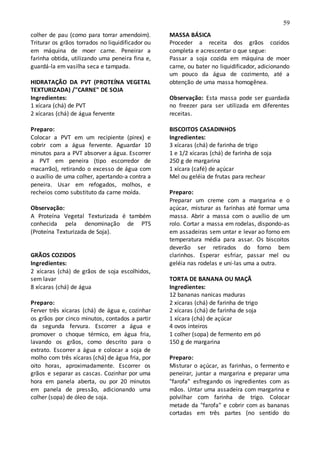 59
colher de pau (como para torrar amendoim).
Triturar os grãos torrados no liquidificador ou
em máquina de moer carne. Peneirar a
farinha obtida, utilizando uma peneira fina e,
guardá-la em vasilha seca e tampada.
HIDRATAÇÃO DA PVT (PROTEÍNA VEGETAL
TEXTURIZADA) /"CARNE" DE SOJA
Ingredientes:
1 xícara (chá) de PVT
2 xícaras (chá) de água fervente
Preparo:
Colocar a PVT em um recipiente (pirex) e
cobrir com a água fervente. Aguardar 10
minutos para a PVT absorver a água. Escorrer
a PVT em peneira (tipo escorredor de
macarrão), retirando o excesso de água com
o auxílio de uma colher, apertando-a contra a
peneira. Usar em refogados, molhos, e
recheios como substituto da carne moída.
Observação:
A Proteína Vegetal Texturizada é também
conhecida pela denominação de PTS
(Proteína Texturizada de Soja).
GRÃOS COZIDOS
Ingredientes:
2 xícaras (chá) de grãos de soja escolhidos,
sem lavar
8 xícaras (chá) de água
Preparo:
Ferver três xícaras (chá) de água e, cozinhar
os grãos por cinco minutos, contados a partir
da segunda fervura. Escorrer a água e
promover o choque térmico, em água fria,
lavando os grãos, como descrito para o
extrato. Escorrer a água e colocar a soja de
molho com três xícaras (chá) de água fria, por
oito horas, aproximadamente. Escorrer os
grãos e separar as cascas. Cozinhar por uma
hora em panela aberta, ou por 20 minutos
em panela de pressão, adicionando uma
colher (sopa) de óleo de soja.
MASSA BÁSICA
Proceder a receita dos grãos cozidos
completa e acrescentar o que segue:
Passar a soja cozida em máquina de moer
carne, ou bater no liquidificador, adicionando
um pouco da água de cozimento, até a
obtenção de uma massa homogênea.
Observação: Esta massa pode ser guardada
no freezer para ser utilizada em diferentes
receitas.
BISCOITOS CASADINHOS
Ingredientes:
3 xícaras (chá) de farinha de trigo
1 e 1/2 xícaras (chá) de farinha de soja
250 g de margarina
1 xícara (café) de açúcar
Mel ou geléia de frutas para rechear
Preparo:
Preparar um creme com a margarina e o
açúcar, misturar as farinhas até formar uma
massa. Abrir a massa com o auxílio de um
rolo. Cortar a massa em rodelas, dispondo-as
em assadeiras sem untar e levar ao forno em
temperatura média para assar. Os biscoitos
deverão ser retirados do forno bem
clarinhos. Esperar esfriar, passar mel ou
geléia nas rodelas e uni-las uma a outra.
TORTA DE BANANA OU MAÇÃ
Ingredientes:
12 bananas nanicas maduras
2 xícaras (chá) de farinha de trigo
2 xícaras (chá) de farinha de soja
1 xícara (chá) de açúcar
4 ovos inteiros
1 colher (sopa) de fermento em pó
150 g de margarina
Preparo:
Misturar o açúcar, as farinhas, o fermento e
peneirar, juntar a margarina e preparar uma
"farofa" esfregando os ingredientes com as
mãos. Untar uma assadeira com margarina e
polvilhar com farinha de trigo. Colocar
metade da "farofa" e cobrir com as bananas
cortadas em três partes (no sentido do
 