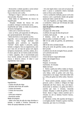 6
- Acrescente a cebola quando a carne estiver
quase toda cozida e deixe murchar.
Faça o mesmo com o alho.
- Desligue o fogo e adicione a salsinha e os
ovos picados. Reserve.
- Bata todos os ingredientes da massa no
liquidificador.
- Despeje metade da massa em uma
assadeira. Coloque o recheio de carne,
espalhando por todos os lados da assadeira,
de forma homogênea.
- Cubra com o restante da massa.
- Leve ao forno, pré-aquecido em 200 graus,
por aproximadamente 40 minutos.
- Retire do forno e sirva quente ou frio.
Sugestão - Use a criatividade e invente novos
recheios, como frango desfiado com
requeijão para culinária ou requeijão
"normal". Outra opção é presunto, queijo,
tomate e orégano. Para os vegetarianos, vale
usar mais de um tipo de queijo com alguns
temperos (manjericão, salsinha, cebola, etc.).
O atum, apesar de ser muito usado em tortas
e bolos salgados, não é recomendado para
essa receita, porque ele pode se misturar à
massa e deixá-la oleosa. O ideal é usar
ingredientes mais secos.
Ingredientes:
- 2 fatias de pão de miga
- 20 fatias bem finas de rosbife
- 3 fatias de tomate
- 5 fatias de mussarela
- 1 ovo
- Leite para empanar
- Parmesão ralado
Modo de preparo:
- Sobre uma fatia de pão de miga distribua o
tomate, o rosbife e finalize colocando as
fatias de queijo dobradas ao meio.
- Em uma tigela bata o ovo com um pouco de
leite e passe o sanduíche inteiro montado
como se fosse uma rabanada.
- Com o sanduíche molhado, passe-o em uma
travessa com o parmesão ralado até grudar
queijo por toda a parte de fora.
- Em uma frigideira, em fogo médio, coloque
o sanduíche e deixe por 10 minutos de cada
lado até dourar.
sopa de galinha e milho verde
Ingredientes
3 espigas de milho verde
2 colheres de sopa de óleo de girassol
1 cebola, bem picada
2 batatas, cerca de 300 g no total,
descascadas e cortadas em cubos
500 ml de caldo de galinha, de preferência
caseiro
500 ml de leite semidesnatado
250 g de carne de galinha cozida, sem pele,
bem picada
2 colheres de chá de estragão fresco, picado
sal e pimenta-do-reino
Para decorar
2 tiras de bacon magro defumado
folhas de estragão fresco
Porções: 4
Preparo: 15 minutos
Cozimento: 25 minutos
Modo de fazer:
1 - Retire a palha do milho e todos os fiapos.
Segurando as espigas verticalmente sobre
uma tábua, corte os grãos com uma faca,
separando-os da espiga. Você deve obter 225
g a 250 g de grãos de milho soltos. Reserve-
os.
2 - Numa panela grande, aqueça o óleo de
girassol, junte a cebola e refogue em fogo
moderado até ficar macia, mas sem dourar.
Acrescente as batatas e os grãos de milho e
cozinhe por mais 5 minutos, mexendo
sempre. Despeje o caldo de galinha e deixe
ferver. Baixe o fogo e deixe cozinhar por 5
minutos ou até as batatas ficarem macias,
porém firmes.
3 - Adicione o leite, três quartos do frango e
o estragão picado. Tempere a gosto. Cozinhe,
mexendo, por mais 2 a 3 minutos.
 