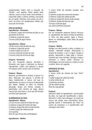 60
comprimento). Cobrir com o restante da
"farofa", sem apertar. Bater quatro ovos
inteiros, como se fosse fazer uma omelete, ir
colocando sobre a última camada, com ajuda
de um garfo. Polvilhar com canela em pó e,
levar ao forno em temperatura média, por
cerca de 25 minutos.
PÃO DE RESÍDUO
Ingredientes - Fermento:
3 colheres (sopa) de fermento de pão ou um
pacotinho de fermix
3 colheres (sopa) de açúcar
1 xícara (chá) de água morna
Ingredientes - Massa:
1/4 de xícara (chá) de óleo de soja
3 colheres (sopa) de açúcar
1 colher (sopa) rasa de sal
2 xícaras (chá) de resíduo de soja
5 xícaras (chá) de farinha de trigo
Preparo - Fermento:
Em um recipiente (bacia), dissolver o
fermento com água e adicionar os demais
ingredientes. Cobrir com plástico e, deixar
em repouso para crescer, por 15 minutos.
Preparo - Massa:
Misturar ao fermento o resíduo, o açúcar e o
óleo. Adicionar aos poucos, a farinha de
trigo, trabalhando a massa até que os
ingredientes se unam e a massa se desprenda
dos dedos. Moldar os pães no formato
desejado, dispor em formas untadas e
polvilhadas com farinha de trigo, deixar
crescer por uma hora e, assar por 30 minutos
em forno pré-aquecido.
ALMÔNDEGAS DE SOJA
Ingredientes - Massa:
2 e 1/2 xícaras (chá) de resíduo de soja
2 colheres (sopa) de farinha de trigo
2 colheres (sopa) de cheiro verde picado
1 colher (sopa) de cebola picada
sal (a gosto)
óleo de soja (fritura das almôndegas)
Ingredientes - Molho:
1 xícara (chá) de tomates picados sem
sementes
2 colheres (sopa) de extrato de tomates
2 colheres (sopa) de cebola picada
2 colheres (sopa) de cheiro verde picado
3 colheres (sopa) de óleo de soja
3 xícaras (chá) de água
sal, alho e pimenta (a gosto)
Preparo - Massa:
Em um recipiente pequeno (bacia) misturar
os ingredientes da massa, formar os bolinhos
e, fritar em óleo quente. Após a fritura,
deixar as almôndegas sobre folha de papel
absorvente.
Preparo - Molho:
Refogar em óleo quente o alho, a cebola e o
tomate, mexendo sempre. Acrescentar o
extrato de tomate, o sal e a água. Tampar a
panela, abaixando o fogo após a fervura.
Cozinhar por cinco minutos. Desligar o fogo e
adicionar o cheiro verde. Arrumar as
almôndegas em uma travessa e cobri-las com
o molho. Servir em seguida.
MAIONESE DE SOJA
Ingredientes:
1 xícara (chá) de extrato de soja "leite"
gelado
1 colher (sopa) de caldo de limão
1 colher (chá) de sal
5 azeitonas picadas
1/4 de cebola picada
Óleo de soja gelado
Preparo:
Adicionar todos os ingredientes, com exceção
do óleo, no copo do liquidificador e bater.
Adicionar o óleo, bem devagar, no centro da
massa até atingir uma consistência firme,
quando ocorre o fechamento do "furo" no
centro da maionese e o liquidificador não
consegue mais bater.
 
