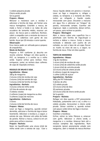 62
1 cebola pequena picada
Cheiro verde picado
Sal (a gosto)
Preparo - Massa:
Misturar a maionese com o resíduo e
adicionar a farinha de trigo, até formar uma
massa homogênea. Estender a massa, de
modo a forrar o fundo e os lados de uma
assadeira de tamanho médio, reservar um
pouco da massa para a cobertura. Rechear,
cobrir o empadão com o restante da massa e
pincelar a cobertura com gema de ovo
batido. Assar por 20 minutos e servir quente.
Observação:
Essa massa pode ser utilizada para o preparo
de empadinhas.
Modo de Recheio:
Preparar a PVT conforme já descrito em
receita anterior. Refogar em óleo quente a
PVT, os temperos e a ervilha ou o milho
verde. Esperar esfriar para rechear. Para
enriquecer, juntar ao recheio duas colheres
de sopa de requeijão cremoso.
RISSOLES DE MILHO E SOJA
Ingredientes - Massa:
100 g de margarina
2 xícaras (chá) de resíduo de soja
2 xícaras (chá) de extrato de soja
5 xícaras (chá) de farinha de trigo
Ingredientes - Recheio:
3 xícaras (chá) de milho verde
1/2 litro de extrato de soja
3 cebolas raladas
2 colheres (sopa) de margarina ou óleo
3 colheres (sopa) de maisena
Ingredientes - Cobertura:
2 claras
2 xícaras (chá) de farinha de rosca
Preparo - Massa:
Levar ao fogo a margarina, quando estiver
derretida, adicionar a farinha de trigo e torrar
levemente. Adicionar o resíduo e, a seguir, o
extrato de soja. Misturar até soltar do fundo
da panela. Retirar a massa, colocá-la em um
prato para esfriar e reservar.
Preparo - Recheio:
Bater no liquidificador uma xícara (chá) de
milho verde com o extrato de soja. Coar a
massa líquida obtida em peneira e reservar.
Levar ao fogo a margarina e, refogar a
cebola, os temperos e o restante do milho.
Juntar ao refogado o líquido coado,
misturando sem parar. Dissolver a maisena
em água fria e adicionar ao "mingau" da
panela, misturando sempre. Cozinhar até
engrossar. Após o cozimento, deixar esfriar,
um pouco, para rechear os pastéis.
Preparo - Montagem
Abrir a massa sobre uma superfície lisa e
polvilhada com farinha de trigo.Dispor o
recheio e dobrar a massa. Cortar a massa
recheada e dobrada com auxílio de um
cortador, ou com a boca de um copo. Passar
os risoles na clara de ovo e, a seguir, na
farinha de rosca. Fritar em óleo quente.
TORTA DE MANDIOCA
Ingredientes - Massa:
1 kg de mandioca
1 xícara (chá) de resíduo de soja
1 xícara (chá) de cebolinha verde picada
1 xícara (chá) de salsinha picada
1/2 xícara (chá) de cebola picada
4 colheres (sopa) de margarina
1 colher (café) de açúcar
Ingredientes - Recheio:
300 g de PVT hidratado
5 dentes de alho
1/2 cebola picada
1/2 xícara (chá) de óleo
20 azeitonas picadas
1/2 xícara (chá) de cheiro verde picado
Sal (a gosto);
Preparo - Recheio:
Refogar em óleo quente a PVT previamente
hidratada, juntamente com o sal, o alho e a
cebola picados. Acrescentar o cheiro verde
picado. Deixar cozinhar e, quando estiver
com pouco caldo retirar do fogo e reservar.
Preparo - Massa:
Cozinhar a mandioca.
Esfriar, retirar os talos fibrosos e, amassar
com garfo. Adicionar o cheiro verde, a
margarina e o resíduo. Amassar bem até a
mistura completa dos ingredientes. Num
recipiente (pirex) previamente untado com
margarina, abrir a metade da massa.Rechear
 