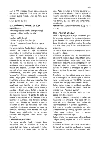 63
com o PVT refogado. Cobrir com o restante
da massa, pincelar com gema de ovo e
salpicar queijo ralado. Levar ao forno para
dourar.
Servir quente ou frio.
MACARRÃO COM FARINHA DE SOJA
Ingredientes:
3 xícaras (chá) de farinha de trigo (400g)
1 xícara (chá) de farinha de soja
1 ovo
1 colher (café) de sal
1 colher (sopa) de óleo de soja
150 ml (1 copo americano) de água morna
Preparo:
Em um recipiente fundo (bacia) adicionar as
farinhas de trigo e soja previamente
peneiradas, o ovo inteiro e a amassar com o
auxílio das mãos. Adicionar o sal, o óleo, e a
água morna aos poucos e, continuar
amassando até se obter uma liga completa
da massa, ou seja quando não mais ficar
resíduo de massa aderido às mãos. Cortar a
massa em porções. Cilindrar, em máquina
manual própria para massas, por três vezes
consecutivas, iniciando pela regulagem
"grossa" do cilindro e passando, em seguida,
pelas regulagens intermediária e fina.
Espalhar a massa sobre uma superfície lisa
(pedra mármore ou mesa de fórmica)
polvilhada com farinha de trigo. Salpicar
farinha de trigo sobre as porções de massa já
abertas e deixar secar. Cortar a massa no
cilindro de escolha (espaguete ou talharim)
da máquina manual. O ponto de corte da
massa se dá quando as bordas começam a
levantar-se. A massa não deve ser cortada
muito seca. Depois de cortada a massa,
espalhar as tiras de macarrão sobre uma
superfície lisa (pedra mármore ou mesa de
fórmica) polvilhada com farinha de trigo.
Deixar secar totalmente, ou se preferir
cozinhar em seguida como massa tipo
"fresca".
Cozimento do macarrão:
Em uma panela funda colocar água
(suficiente para o cozimento de 500g de
macarrão) para ferver e adicionar ½ colher
(sopa) de sal e ½ colher (sopa) de óleo de
soja. Após levantar a fervura adicionar as
tiras de massa cortadas. quando levantar a
fervura novamente contar de 3 a 4 minutos,
nesse ponto o cozimento do macarrão será
"ao dente", ou seja com uma consistência
mais firme.
Rendimento: aproximadamente 500g ou 4
porções.
TOFU - "QUEIJO DE SOJA"
Pesar 1 kg de grãos de soja, lavar com água
de torneira e escorrer. Em seguida, colocar os
grãos lavados em um recipiente e adicionar
água filtrada até cobri-los e deixar de molho
por uma noite (8-10 horas) em temperatura
ambiente.
Escorrer a água do molho, enxaguar os grãos
e escorrer a água.
Transferir os grãos para um liquidificador,
adicionar 8 litros de água e liquidificar. Como
os liquidificadores domésticos têm uma
capacidade pequena, essa operação pode ser
feita em diversas etapas, tomando-se o
cuidado de manter a proporção de grãos e
água e, ao final do processo, juntar todas as
porções.
Transferir a mistura obtida para uma panela
de alumínio grossa e cozinhar por 10 minutos
numa temperatura de 95-100ºC, mexendo
sempre para não pegar no fundo da panela.
Deixar esfriar e coar em tecido de trama fina
ou em tecido próprio para coar coalho de
leite de vaca - "pano de queijo".
Separar a porção líquida "leite de soja"
obtida e medir o volume.
Preparar o agente coagulante - sulfato de
magnésio (sal amargo). Para cada litro de
leite de soja, dissolver uma colher de
sobremesa rasa de ½ copo de água morna.
Adicionar a solução coagulante ao leite
também morno (75-80ºC), agitando com uma
colher para misturar bem o agente
coagulante ao leite de soja.
Deixar o leite coagular e, após a formação do
coágulo (tofu), esperar de 15 a 20 minutos
sem mexer.
Transferir o coágulo para uma forma (caixa
de metal ou madeira) perfurada e forrada
com um tecido de malha fina e úmido. Cobrir
 