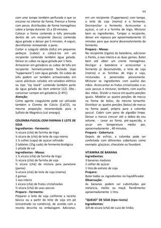 64
com uma tampa também perfurada e que se
encaixe no interior da forma. Prensar a forma
com pesos distribuídos de forma homogênea
sobre a tampa durante 15 a 20 minutos.
Colocar a forma contendo o tofu prensado
dentro de um recipiente (bacia) contendo
água gelada e deixar por 5 minutos. A seguir,
desinformar removendo o pano.
Cortar o coágulo obtido (tofu) em pequenos
pedaços (cubos) e colocá-los em um
recipiente contendo também água gelada.
Deixar os cubos na água gelada por 1 hora.
Armazenar em geladeira os cubos de tofu em
recipiente hermeticamente fechado (tipo
"tupperware") com água gelada. Os cubos de
tofu podem ser também armazenados em
sacos plásticos selados em seladora elétrica
ou tipo "zip loock" contendo também parte
da água gelada do item anterior (12). Obs.:
conservar sempre em geladeira (2-4ºC)
Atenção:
Como agente coagulante pode ser utilizado
também o Cloreto de Cálcio (CaCl2), na
mesma proporção recomendada para o
Sulfato de Magnésio (sal amargo).
COLOMBA PASCAL COM FARINHA E LEITE DE
SOJA
Ingredientes - Fermento:
½ xícara (chá) de farinha de trigo
¼ xícara de (chá) de leite de soja morno
1 ½ colher (sopa) de açúcar refinado
2 tabletes (15g cada) de fermento biológico
1 pitada de sal
Ingredientes - Massa:
1 ½ xícara (chá) de farinha de trigo
½ xícara (chá) de farinha de soja
½ xícara (chá) de mistura para panetone
(pamix)
¼ xícara (chá) de leite de soja (morno)
2 gemas
1 ovo inteiro
1 xícara (chá) de frutas cristalizadas
½ xícara (chá) de uvas passas
Preparo - Fermento:
Preparar o leite de soja conforme a receita
básica ou a partir do leite de soja em pó
(encontrado no comércio), de acordo com a
receita descrita na embalagem. Adicionar,
em um recipiente (Tupperware) com tampa,
o leite de soja (morno) e o fermento.
Desmanchar o fermento. Acrescentar o
açúcar, o sal e a farinha de trigo. Misturar
bem os ingredientes. Tampar o recipiente,
deixar em repouso por aproximadamente 15
minutos para que ocorra desenvolvimento do
fermento.
Preparo - Massa:
No recipiente (tigela) da batedeira, adicionar
o Pamix, o ovo inteiro e as duas gemas. Bater
bem até obter um creme homogêneo.
Desligar a batedeira e acrescentar o
fermento já desenvolvido, o leite de soja
(morno) e as farinhas de trigo e soja,
misturadas e peneiradas previamente.
Misturar os ingredientes com auxílio das
mãos. Acrescentar as frutas cristalizadas e as
uvas passas e misturar, também, com auxílio
das mãos. Dividir a massa em quatro porções
iguais. Modelar as quatro porções de massa
na forma de bolas, do mesmo tamanho.
Distribuir as quatro porções (bolas) de massa
na forma papel, própria para a colomba
pascal. Cobrir com pano de algodão limpo.
Deixar a massa crescer até o dobro do seu
volume. - Levar ao forno, pré-aquecido, e
assar em temperatura média por,
aproximadamente , 40 minutos.
Preparo - Cobertura:
Depois de esfriar, a colomba pode ser
confeitada com diferentes coberturas como
exemplo: glaçúcar, chocolate ou foundant.
VITAMINA DE BANANA
Ingredientes:
3 bananas maduras
1 colher de açúcar
1 litro de extrato de soja
Preparo:
Bater todos os ingredientes no liquidificador.
Observação:
As bananas podem ser substituídas por
melancia, melão ou maçã. Rendimento:
aproximadamente 1 litro.
"QUEIJO" DE SOJA (tipo ricota)
Ingredientes:
3/4 de xícara (chá) de suco de limão;
 