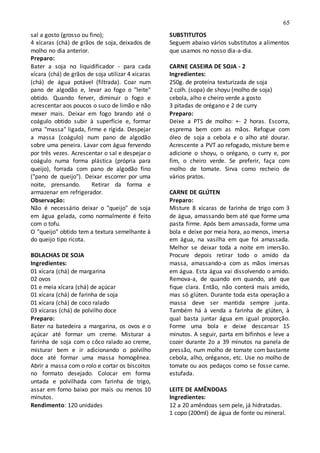 65
sal a gosto (grosso ou fino);
4 xícaras (chá) de grãos de soja, deixados de
molho no dia anterior.
Preparo:
Bater a soja no liquidificador - para cada
xícara (chá) de grãos de soja utilizar 4 xícaras
(chá) de água potável (filtrada). Coar num
pano de algodão e, levar ao fogo o "leite"
obtido. Quando ferver, diminuir o fogo e
acrescentar aos poucos o suco de limão e não
mexer mais. Deixar em fogo brando até o
coágulo obtido subir à superfície e, formar
uma "massa" ligada, firme e rígida. Despejar
a massa (coágulo) num pano de algodão
sobre uma peneira. Lavar com água fervendo
por três vezes. Acrescentar o sal e despejar o
coágulo numa forma plástica (própria para
queijo), forrada com pano de algodão fino
("pano de queijo"). Deixar escorrer por uma
noite, prensando. Retirar da forma e
armazenar em refrigerador.
Observação:
Não é necessário deixar o "queijo" de soja
em água gelada, como normalmente é feito
com o tofu.
O "queijo" obtido tem a textura semelhante à
do queijo tipo ricota.
BOLACHAS DE SOJA
Ingredientes:
01 xícara (chá) de margarina
02 ovos
01 e meia xícara (chá) de açúcar
01 xícara (chá) de farinha de soja
01 xícara (chá) de coco ralado
03 xícaras (chá) de polvilho doce
Preparo:
Bater na batedeira a margarina, os ovos e o
açúcar até formar um creme. Misturar a
farinha de soja com o côco ralado ao creme,
misturar bem e ir adicionando o polvilho
doce até formar uma massa homogênea.
Abrir a massa com o rolo e cortar os biscoitos
no formato desejado. Colocar em forma
untada e polvilhada com farinha de trigo,
assar em forno baixo por mais ou menos 10
minutos.
Rendimento: 120 unidades
SUBSTITUTOS
Seguem abaixo vários substitutos a alimentos
que usamos no nosso dia-a-dia.
CARNE CASEIRA DE SOJA - 2
Ingredientes:
250g. de proteína texturizada de soja
2 colh. (sopa) de shoyu (molho de soja)
cebola, alho e cheiro verde a gosto
3 pitadas de orégano e 2 de curry
Preparo:
Deixe a PTS de molho: +- 2 horas. Escorra,
esprema bem com as mãos. Refogue com
óleo de soja a cebola e o alho até dourar.
Acrescente a PVT ao refogado, misture bem e
adicione o shoyu, o orégano, o curry e, por
fim, o cheiro verde. Se preferir, faça com
molho de tomate. Sirva como recheio de
vários pratos.
CARNE DE GLÚTEN
Preparo:
Misture 8 xícaras de farinha de trigo com 3
de água, amassando bem até que forme uma
pasta firme. Após bem amassada, forme uma
bola e deixe por meia hora, ao menos, imersa
em água, na vasilha em que foi amassada.
Melhor se deixar toda a noite em imersão.
Procure depois retirar todo o amido da
massa, amassando-a com as mãos imersas
em água. Esta água vai dissolvendo o amido.
Remova-a, de quando em quando, até que
fique clara. Então, não conterá mais amido,
mas só glúten. Durante toda esta operação a
massa deve ser mantida sempre junta.
Também há à venda a farinha de glúten, à
qual basta juntar água em igual proporção.
Forme uma bola e deixe descansar 15
minutos. A seguir, parta em bifinhos e leve a
cozer durante 2o a 39 minutos na panela de
pressão, num molho de tomate com bastante
cebola, alho, oréganos, etc. Use no molho de
tomate ou aos pedaços como se fosse carne.
estufada.
LEITE DE AMÊNDOAS
Ingredientes:
12 a 20 amêndoas sem pele, já hidratadas.
1 copo (200ml) de água de fonte ou mineral.
 