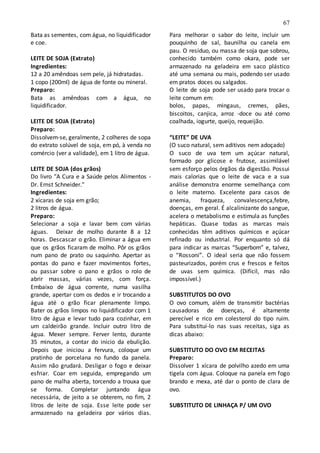 67
Bata as sementes, com água, no liquidificador
e coe.
LEITE DE SOJA (Extrato)
Ingredientes:
12 a 20 amêndoas sem pele, já hidratadas.
1 copo (200ml) de água de fonte ou mineral.
Preparo:
Bata as amêndoas com a água, no
liquidificador.
LEITE DE SOJA (Extrato)
Preparo:
Dissolvem-se, geralmente, 2 colheres de sopa
do extrato solúvel de soja, em pó, à venda no
comércio (ver a validade), em 1 litro de água.
LEITE DE SOJA (dos grãos)
Do livro "A Cura e a Saúde pelos Alimentos -
Dr. Ernst Schneider."
Ingredientes:
2 xícaras de soja em grão;
2 litros de água.
Preparo:
Selecionar a soja e lavar bem com várias
águas. Deixar de molho durante 8 a 12
horas. Descascar o grão. Eliminar a água em
que os grãos ficaram de molho. Pôr os grãos
num pano de prato ou saquinho. Apertar as
pontas do pano e fazer movimentos fortes,
ou passar sobre o pano e grãos o rolo de
abrir massas, várias vezes, com força.
Embaixo de água corrente, numa vasilha
grande, apertar com os dedos e ir trocando a
água até o grão ficar plenamente limpo.
Bater os grãos limpos no liquidificador com 1
litro de água e levar tudo para cozinhar, em
um caldeirão grande. Incluir outro litro de
água. Mexer sempre. Ferver lento, durante
35 minutos, a contar do início da ebulição.
Depois que iniciou a fervura, coloque um
pratinho de porcelana no fundo da panela.
Assim não grudará. Desligar o fogo e deixar
esfriar. Coar em seguida, empregando um
pano de malha aberta, torcendo a trouxa que
se forma. Completar juntando água
necessária, de jeito a se obterem, no fim, 2
litros de leite de soja. Esse leite pode ser
armazenado na geladeira por vários dias.
Para melhorar o sabor do leite, incluir um
pouquinho de sal, baunilha ou canela em
pau. O resíduo, ou massa de soja que sobrou,
conhecido também como okara, pode ser
armazenado na geladeira em saco plástico
até uma semana ou mais, podendo ser usado
em pratos doces ou salgados.
O leite de soja pode ser usado para trocar o
leite comum em:
bolos, papas, mingaus, cremes, pães,
biscoitos, canjica, arroz -doce ou até como
coalhada, iogurte, queijo, requeijão.
“LEITE” DE UVA
(O suco natural, sem aditivos nem adoçado)
O suco de uva tem um açúcar natural,
formado por glicose e frutose, assimilável
sem esforço pelos órgãos da digestão. Possui
mais calorias que o leite de vaca e a sua
análise demonstra enorme semelhança com
o leite materno. Excelente para casos de
anemia, fraqueza, convalescença,febre,
doenças, em geral. É alcalinizante do sangue,
acelera o metabolismo e estimula as funções
hepáticas. Quase todas as marcas mais
conhecidas têm aditivos químicos e açúcar
refinado ou industrial. Por enquanto só dá
para indicar as marcas “Superbom” e, talvez,
o “Rossoni”. O ideal seria que não fossem
pasteurizados, porém crus e frescos e feitos
de uvas sem química. (Difícil, mas não
impossível.)
SUBSTITUTOS DO OVO
O ovo comum, além de transmitir bactérias
causadoras de doenças, é altamente
perecível e rico em colesterol do tipo ruim.
Para substituí-lo nas suas receitas, siga as
dicas abaixo:
SUBSTITUTO DO OVO EM RECEITAS
Preparo:
Dissolver 1 xícara de polvilho azedo em uma
tigela com água. Coloque na panela em fogo
brando e mexa, até dar o ponto de clara de
ovo.
SUBSTITUTO DE LINHAÇA P/ UM OVO
 