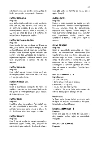 69
cebola,um pouco de azeite e umas gotas de
limão, espremidas no momento de comer.
PATÊ DE BERINJELA
Preparo:
Asse as berinjelas, retire as cascas possíveis,
bata com sal, óleo de oliva. Para cada 5 xíc.
de berinjela assada, 1 xíc. de molho de
tomate(tomate, cebola, alho e orégano), e
1/2 xíc. de óleo de oliva e 3 colheres de
tahine (pasta de gergelim moído).
PATÊ DE CASTANHA-DE-CAJU
Preparo:
Cozer farinha de trigo em água, por 1 hora ou
mais, para render 2 xícaras de mingau. Bater
no liquidificador, com 1 xícara de castanhas-
de-caju. Pode acrescer algum tempero. Ter
sempre uma boa variedade de temperos e
especiarias vegetais. Prefira-os frescos; para
isso, programe-se e compre no dia do
preparo.
PATÊ DE CENOURA
Preparo:
Para cada 5 xíc. de cenoura cozida use 1 xíc.
de tempero (molho de tomate, cebola e alho)
e ½ xíc. de azeite. Bata.
PATÊ DE NOZES E MEL
Preparo:
Ralar a quantidade desejada de nozes ou
avelãs, castanhas, etc. Juntar com ½ xícara de
mel puro e 1 colher (de chá) de gotas frescas
de limão. Misturar bem.
PATÊ DE TOFU
Preparo:
Escalde o tofu e escorra bem. Para cada 5 xíc.
de tofu escaldado e escorrido, 1 xíc. de
palmito temperado com cebola e alho e ½
xíc. de óleo de oliva. Bata no processador.
PATÊ DE TOMATE
Preparo:
Para 5 xíc. de molho de tomate sem pele e
temperado (com cebola, alho, orégano ou
manjericão), pôr meia xíc. de óleo de oliva e
usar pão velho ou farinha de rosca, até o
ponto de patê.
OUTROS PATÊS
Preparo:
Podem-se usar abóboras ou outros vegetais
seus preferidos. Improvise com ingredientes
frescos, naturais. Para dar consistência,
engrosse com alguma farinha integral. Se
você tiver uma balança, deve pesar e anotar
cada ingrediente. Assim, quando tiver
aprendido a fórmula certa, pode repeti-la
sempre.
CREME DE NOZES
Preparo:
Moer a quantidade pretendida de nozes
cruas, no liquidificador, adicionando óleo
vegetal prensado a frio. Recuse as nozes que
tenham fungo ou bolor. Examine cada uma
delas. O amendoim é contra-indicado, por
costumar ter o fungo aflatoxina, que é
cancerígeno e também aparece em outros
tipos de nozes e castanhas. Examine bem,
uma por uma.
MAIONESE SEM OVOS - 1
Ingredientes:
1/2 xícara de água;
1 dente alho, 2 rodelas de cebola;
4 azeitonas, sal a gosto;
1 xíc. ou mais de óleo vegetal;
3 colheres de sopa (não muito rasas) de
extrato de soja (leite de soja) em pó.
Observação:
Se ficar muito densa, incluir um pouco mais
de água até adquirir a consistência desejada.
Bater tudo no liquidificador.
MAIONESE SEM OVOS - 2
Preparo:
Bater bem 200 ml. de leite de soja, com 1
óleo vegetal (milho, soja), na quantidade
desejada.
MAIONESE DE TOMATES
Preparo:
 