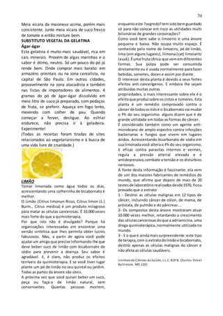 70
Meia xícara da maionese acima, porém mais
consistente. Junte meia xícara de suco fresco
de tomate e então misture bem.
SUBSTITUTO VEGETAL DA GELATINA
Ágar-ágar
Esta gelatina é muito mais saudável, rica em
sais minerais. Provém de algas marinhas e o
sabor é ótimo, neutro. Só um pouco do pó já
rende bem. Onde comprar mais barato: em
armazéns orientais ou na zona cerealista, na
capital de São Paulo. Em outras cidades,
provavelmente na zona atacadista e também
nas listas de importadores de alimentos. 4
gramas do pó de ágar-ágar dissolvido em
meio litro de suco já preparado, com pedaços
de fruta, se preferir. Aqueça em fogo lento,
mexendo com colher de pau. Quando
começar a ferver, desligue. Ao esfriar
endurece, não precisa ir à geladeira.
Experimente!
(Todas as receitas foram tiradas de sites
relacionados ao vegetarianismo e à busca de
uma vida livre de crueldade.)
LIMÃO
Tomar limonada como água todos os dias,
acrescentando uma colherinha de bicabornato é
melhor.
O Limão (Citrus limonun Risso, Citrus limon (L.)
Burm., Citrus medica) é um produto milagroso
para matar as células cancerosas. É 10.000 vezes
mais forte do que a quimioterapia.
Por que isto não é divulgado? Porque há
organizações interessadas em encontrar uma
versão sintética que lhes permita obter lucros
fabusosos. Mas, a partir de agora você pode
ajudarum amigoque precise informando-lhe que
deve beber suco de limão com bicabornato de
sódio para prevenir a doença. Seu sabor é
agradável. E, é claro, não produz os efeitos
terríveis da quimioterapia. E se você tiver lugar
plante um pé de limão no seu quintal ou jardim.
Todas as partes da árvore são úteis.
A próxima vez que você quiser beber um suco,
peça ou faça-o de limão natural, sem
conservantes. Quantas pessoas morrem,
enquantoeste ?segredo?temsidobemguardado
só para não colocar em risco as utilidades multi
bilionárias de grandes corporações?
Como você bem sabe o limoeiro é uma árvore
pequena e baixa. Não ocupa muito espaço. É
conhecido pelo nome de limoeiro, pé de limão,
lima (em alguns lugares), llimona (cat) limoiaritz
(eusk).Éuma frutacítrica que vememdiferentes
formas. Sua polpa pode ser consumida
diretamente ou é usada normalmente para fazer
bebidas, sorvetes, doces e assim por diante.
O interesse desta planta é devido a seus fortes
efeitos anti-cancerígenos. E embora lhe sejam
atribuidas muitas outras
propriedades, o mais interessante sobre ele é o
efeitoque produzsobre os cistos e tumores. Esta
planta é um remédio comprovado contra o
câncer de todosos tióse o bicabornatovai mudar
o Ph do seu organismo. alguns dizem que é de
grande utilidade em todas as formas de câncer.
É considerado também como um agente anti-
microbiano de amplo espectro contra infecções
bacterianas e fungos que vivem em lugares
ácidos. Acrescentando bicarbonato de sódio em
sua limonadavocê altera o Ph do seu organismo;
é eficaz contra parasitas internos e vermes,
regula a pressão arterial elevada e é
antidepressivo,combate a tensão e os distúrbios
nervosos.
A fonte desta informação é fascinante: ela vem
de um dos maiores fabricantes de remédios do
mundo, que afirma que depois de mais de 20
testesde laboratóriorealizadosdesde1970, ficou
provado que o extrato:
1 - Destroi as células malignas em 12 tipos de
câncer, incluindo câncer de cólon, de mama, de
próstata, de pulmão e do pâncreas ...
2- Os compostos desta árvore mostraram atuar
10.000 vezes melhor, retardando o crescimento
das célulascancerosasdoque a adriamicina, uma
droga quimioterápica, normalmente utilizada no
mundo.
3 - E o que é aindamaissurpreendente: este tipo
de terapia,com o extratodolimãoe bicabornato,
destrói apenas as células malignas do câncer e
não afeta as células saudáveis.
Institutode Ciências da Saúde, L.L.C. 819 N. Charles Street
Baltimore, MD 1201
 