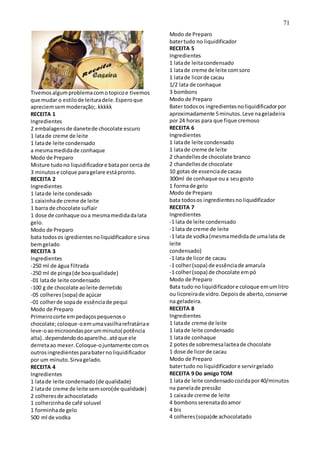 71
Tivemosalgumproblemacomotopicoe tivemos
que mudar o estilode leituradele.Esperoque
apreciemsemmoderação;.kkkkk
RECEITA 1
Ingredientes
2 embalagensde danetede chocolate escuro
1 latade creme de leite
1 latade leite condensado
a mesmamedidade conhaque
Modo de Preparo
Misture tudono liquidificadore batapor cerca de
3 minutose colque paragelare estápronto.
RECEITA 2
Ingredientes
1 latade leite condesado
1 caixinhade creme de leite
1 barra de chocolate suflair
1 dose de conhaque oua mesmamedidadalata
gelo.
Modo de Preparo
bata todosos igredientesnoliquidificadore sirva
bemgelado
RECEITA 3
Ingredientes
-250 ml de água filtrada
-250 ml de pinga(de boaqualidade)
-01 latade leite condensado
-100 g de chocolate aoleite derretido
-05 colheres(sopa) de açúcar
-01 colherde sopade essênciade pequi
Modo de Preparo
Primeirocorte empedaçospequenoso
chocolate;coloque-oemumavasilharefratáriae
leve-oaomicroondasporumminuto( potência
alta)..dependendodoaparelho..atéque ele
derretaao mexer.Coloque-ojuntamente comos
outrosingredientesparabaternoliquidificador
por um minuto.Sirvagelado.
RECEITA 4
Ingredientes
1 latade leite condensado(de qualidade)
2 latade creme de leite semsoro(de qualidade)
2 colheresde achocolatado
1 colherzinhade café soluvel
1 forminhade gelo
500 ml de vodka
Modo de Preparo
batertudo no liquidificador
RECEITA 5
Ingredientes
1 latade leitacondensado
1 latade creme de leite comsoro
1 latade licorde cacau
1/2 lata de conhaque
3 bombons
Modo de Preparo
Bater todosos ingredientesnoliquidificadorpor
aproximadamente 5minutos.Leve nageladeira
por 24 horas para que fique cremoso
RECEITA 6
Ingredientes
1 latade leite condensado
1 latade creme de leite
2 chandellesde chocolate branco
2 chandellesde chocolate
10 gotas de essenciade cacau
300ml de conhaque oua seugosto
1 formade gelo
Modo de Preparo
bata todosos ingredientesnoliquidificador
RECEITA 7
Ingredientes
-1 lata de leite condensado
-1 lata de creme de leite
-1 lata de vodka(mesmamedidade umalata de
leite
condensado)
-1 lata de licorde cacau
-1 colher(sopa) de essênciade amarula
-1 colher(sopa) de chocolate empó
Modo de Preparo
Bata tudo noliquidificadore coloque emumlitro
ou licoreirade vidro.Depoisde aberto,conserve
na geladeira.
RECEITA 8
Ingredientes
1 latade creme de leite
1 latade leite condensado
1 latade conhaque
2 potes de sobremesalacteade chocolate
1 dose de licorde cacau
Modo de Preparo
batertudo no liquidificadore servirgelado
RECEITA 9 Do amigo TOM
1 latade leite condensadocozidapor40/minutos
na panelade pressão
1 caixade creme de leite
4 bombonsserenatadoamor
4 bis
4 colheres(sopa)de achocolatado
 